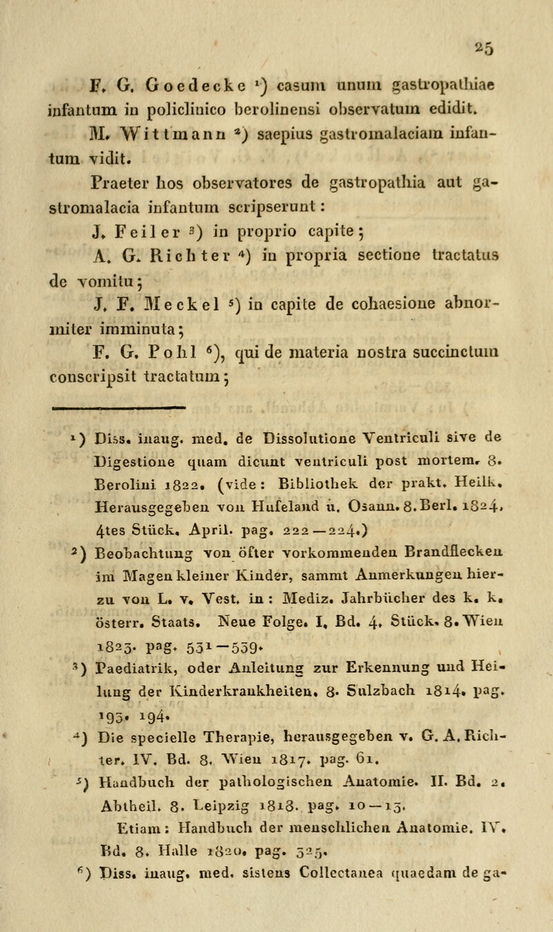 F. G. Goedecke l) casum unum gastropathiae infantum in policlinico berolinensi observatum edidit. 3VL YVittinann •) saepius gastroinalaciain infan- tum vidit. Praeter hos observatores de gastropathia aut ga- stromalacia infantum scripserunt: J* Feiler 3) in proprio capite; A, G* Richter 4) in propria sectione tractatus de vomitu; J. F. Meckel 5) in capite de cohaesione abnor- miter imminuta; F. G. Pohl 6), qui de materia nostra succinctum conscripsit tractatum; *) Diss. inaug. med. de Dissolutiojie Ventriculi sive de Digestione quam dicunt ventriculi post raortera, 8. Berolini 1822. (vide: Bibliothek dcr prakt. Heilk, Herausgegeben von Hufeland u, Chann. 8.Berl. 1824» 4tes Stiick, April. pag, 222—224.) 2) Beobachtung von bfter vorkommenden Brandflecken im Magenkleiner Kinder, sammt Anmerkungen hier- zu von L. v. Vest. in : Mediz. Jahrbucher des k. k. osterr. Staats. Neue Folge. I, Bd. 4* Stiick. 8«*Wieu 1823. pag+ 531-559* 3) Paediatrik, oder Anleitung zur Erkennung und Hei- luug der Kinderkrankheiten. 8« Sulzbach i8i4» PaS* P93f !$4- **) Die specielle Therapie, herausgegeben v. G. A. Rich- ter. IV. Bd. 8. Widn 1817» pag. 61. s) Handbuch der pathologischen Auatomie. II. Bd. 2. AbtheiL 8. Leipzig 1818. pag» 10 — 15. Etiam: Handbuch der menschlichen Anatomie. IV. Bd. 8. Halle 1820. pag. 525, fi) Diss. inaug. med. sistens Collectanea qiiaedam de ga-