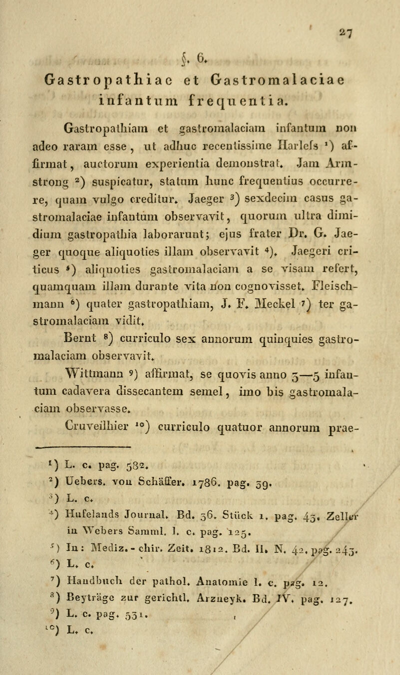 Gastropathiae et Gastromalaciae i n f a n t u m f r e q n e n t i a. Gastropathiam et gastromalaciam infantum non adeo raram esse , ut adhuc recenlissiine Harlcfs ') af- firinat, auctorum experientia demonstral. Jam Arm- strong 2) suspicatur, statum hunc frequentius occurre- re, quam vulgo creditur. Jaeger 3) sexdecim casus ga- stromalaciae infantum observavit, quorum ultra dimi- dinm gastropathia laborarunt; ejus frater Dr. G» Jae- ger quoque aliquoties iilam observavit 4). Jaegcri cri- ticus *) alicjuoties gastromalaciam a se visam refert, quamquam iliam durante vita non cognovisset. Fleisch- mann 6) quater gastropathiam, J. F. Meckel 7) ter ga- stromalaciam viclit. Bernt 8) curriculo sex annorum quinquies gastro- malaciam observavit. Wittmann 9) affirinat, se quovis anno 5—5 infau- tum cadavera dissecantem semel, imo bis gastromala- ciain observasse. Cruveilhier 10) curriculo quatuor annorum prae- 1) L. c. pag. 532. 2) Uebers. vou SchaiTer. 1786. pag. 59. 5) L. c. *) Hufelauds Jourual. Bd. 56, Stiick 1. pag. 43. Zelkr iu SYebers Samml. 1. c« pag. 125. s) Iu: Mediz.-chir. Zeit. 1812. Bd. 11. N. 42,p»g.-43. 6) L. c. 7) Haudbuch der pathol. Anatomie 1. c. pag. 12. 8) Beytrage zur gerichtl. Arzueyk. Bd. JV\ pag. 127. °) L. c. pag. 531. L0) L. c.