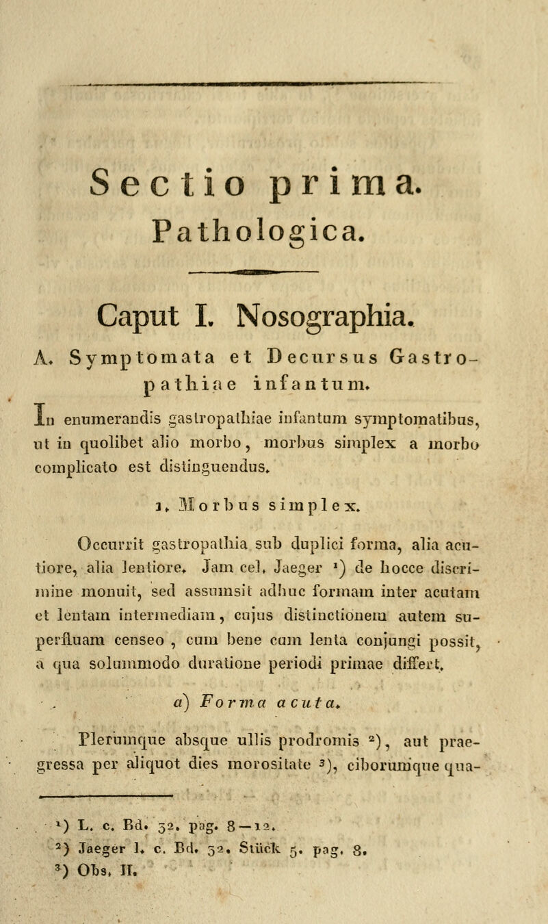 Sectio prima. Pathologica. Caput L Nosographia. A. Symptomata et Decursus Gastro- p a t li i a e i n f a n t u m. lii enumerandis gaslropathiae infantum syraptomatibus, nt in quolibet alio morbo, morbus simplex a morbo complicato est distingueudus. 1 . 31 o r b u s s i m p 1 e x. Occurrit gastropathia sub duplici forma, alia acu- tiore,alia lentiore* Jam ceL Jaeger *) de bocce discri- mine monuit, sed assnmsit adhue formam inter acutam et lentam intermediam, cujus distiuctionem autem su- periluam censeo , cum bene cum lenta conjungi possit, a qua solummodo duratione periodi primae difTert, a) Forma a cuta. Pleriimqiie absque ullis prodromis 2), aut prae- gressa per aliquot dies morositate 3), ciborumque qua- *) L. c. Bd. '52.pag. 8~i2. 2) Jaeger 1» c. Bd. 32, Siiiek 5. pag, 8.