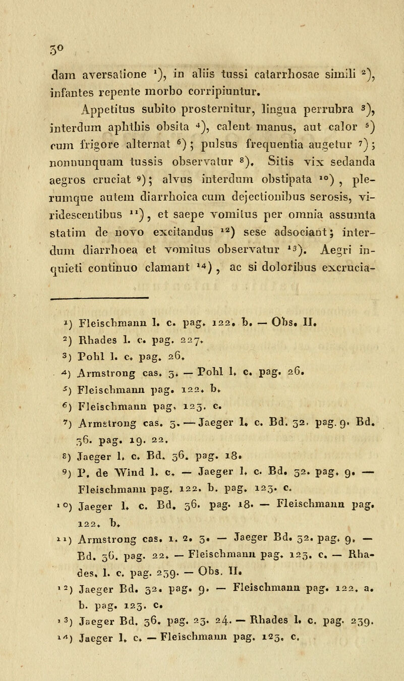 5° dain aversalione '), in aliis tussi catarrhosae siniili 2), infantes repente morbo corripiuntur. Appetitus subito prosternitur, lingua perrubra 3), interdum aplrtbis obsita 4), calent manus, aut calor 5) cum frigore alternat 6) ; pulsus frequentia augetur 7) ; nonuunquam tussis observatur 8), Sitis vix sedanda aegros cruciat 9) 5 alvus interdum obstipata 10) , ple- rumque autem diarrboica cum dejectionibus serosis, vi- ridescentibus 21), et saepe vomitus per omnia assumta statim de novo excitandus 12) sese adsociaot; inter- dum cliarrboea et vomitus observatur *3). Aegri in- quieti continuo clamant 14) , ac si doloribus excrucia- f) Fleischmann 1. c. pag. 122. b. — Obs. II. 2) Rhades 1. c. pag. 227» 3) Pohl 1. c. pag. 26* *) Armstrong cas. 3* — Pohl 1* c. pag. 26. *) Fleischmann pag. 122. b* 6) Fleischmann pag, 123. c. 7) Armslrong cas. 5.—Jaeger 1. c. Bd. 52, pag. 9. Bd. 36. pag. 19. 22. S) Jaeger h c* Bd. 36. pag. 18. 9) P. de Wind 1. c+ — Jaeger I. c. Bd. 32. pag. 9. — Fleischmanu pag. 122. b. pag. 123. c. *°) Jaeger 1. c. Bd. 36. pag. 18. — Fleischmann pag. 122t b* ) Armstrong cas. 1. 2. 3. — Jaeger Bd. 52. pag. 9, — Bd. 56. pag. 22» — Fleischmann pag. 123. c. — Rha- des, 1. c. pag, 239. — Obs. II. l2) Jaeger Bd. 32. pag. 9, — Fleischmann pag. 122. a. b. pag. 123. c. * 3) Jaeger Bd. 36. pag. 23. 24. — Rhades 1. c. pag. 239.