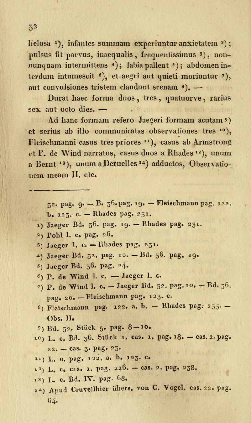 lielosa a), infantes sumraam experiuntur anxietatem 2):. pulsus iit parvus, iuaequalis, frecjuentissimus 3), non- nuncjuam iutermittens 4); labiapallent 5); abdomenin- terdum intumescit 6), et aegri aut cjuieii moriuntur ?), aut conyulsiones tristem claudunt scenam 8). — Durat haec forraa duos, tres, cjuatuorve 5 rarius sex aut octo dies. — A.d hanc forraam refero Jaegeri formam acutam ?) et serius ab illo communicatas observationes tres 10), Fleischmanni casus trespriores 12), casus ab ^rmstrong et P. de Wind narratos, casus duos a Rhades 12), unum a Bernt 13), unum aDeruelles I4) adductos, Observatio- nem meam II» etc. 52* gt g. — B. 36.pag, 19. — Fleischmaun pag, 122, h. 123. c. — Rhades pag. 251. i) Jaeger Bd. 36. pag. 19. — Rhades pag. 231. 2) Pohl 1. c. pag. 26. 3) Jaeger 1. c. — Rhades pag. 231. <*) Jaeger Bd. 32. pag. 10» — Bd. 56. pag, 19. *) Jaeger Bd. 56. pag. 24. 6) P. de Wind 1. c. — Jaeger 1. c. ?) P. de Wind 1. c. — Jaeger Bd. 52. pag.10. - Bd. 56. pag. 20. — Fleischmann pag. 123. c* 8) Fleischmann pag. 122. a. b. — Rhades pagv 253. — Ohs. II. 9) Bd. 32. Stiick 5. pag. 8 — 10. i°) L. c. Bd. 56. Stiick 1. cas. 1. pag. 18. — cas. 2.pag. 22. — cas. 3. pag. 25. X1) L. e, pag. 122. a. b. 123. c. 12.) L. c. c;s. i. pag. 226. — cas* 2, pag. 238. i3) L* c Bd. IV, pag. 68. 1*) Apud Cruveilhier iibers. you C, Vogel. cas,22. pag.