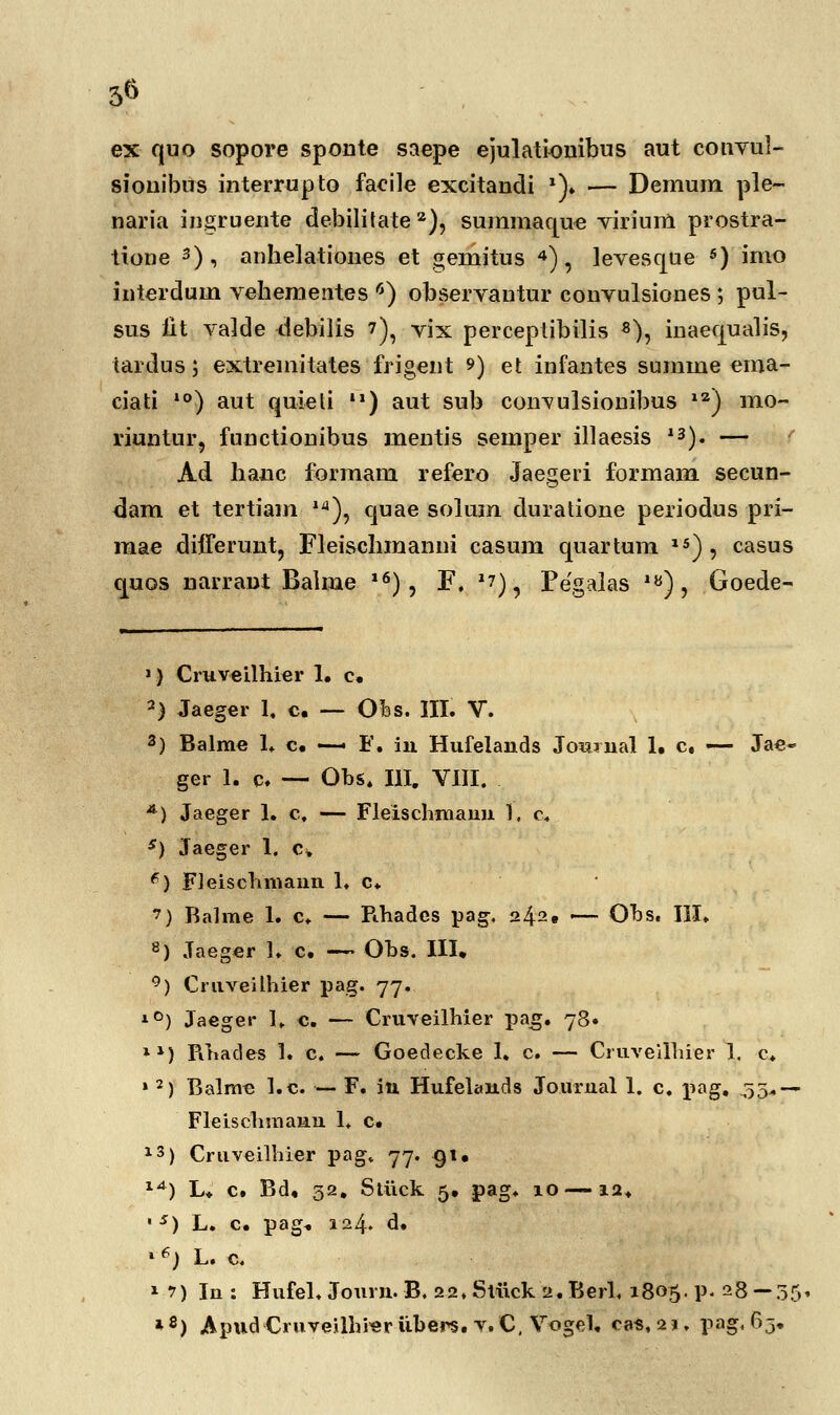 3« ex quo sopore sponte saepe ejulationibus aut coiwul- sionibus interrupto facile excitandi *)♦ — Demum ple- naria ingruente debilitate2), summaque virium prostra- tione 3), anhelationes et gemitus 4), levesque 5) imo interdum vehementes 6) observantur convulsiones ; pul- sus iit valde ^iebilis 7), vix perceptibilis 8), inaequalis, tardus; extremitates frigent 9) et infantes sumine ema- ciati 10) aut quieti ) aut sub convulsionibus 12) mo- riuntur, fnnctionibus mentis semper illaesis 13). — f Ad hanc formam refero Jaegeri formam secun- <3am et tertiam ld), quae solum duratione periodus pri- mae differunt, Fleischmanui casum quartum 15), casus quos narraut Balme 16), F. *?), Pegalas iy), Goede- *| Cruveilhier 1. c. 2) Jaeger 1. c. — Ofes. III. V. 3) Balme 1. c. — F. in Hufelauds Joiwual 1. c, —■ Jae- ger 1. c. — Obs. III. VIII. *) Jaeger 1. c, — Fleischmaun 1. c. s) Jaeger 1. c, 6) Fleischmann 1, c. ') Balme 1. c. — Fihadcs pag, 242, — Obs. III. 8) Jaeger 1, c. — Obs. III» °) Cruveilhier pag. 77. lD) Jaeger 1. c. — Cruveilhier pag. 78. ll) Fthades 1. c. — Goedecke 1. c. — Cruveilhier 1. c. » 2) Balmc l.c. — F. iu Hufelands Journal 1. c. pag, .35* — Fleischmauu 1. c. 13) Cruveilhier pag, 77. 91. 1A) L, c. Bd. 32. Stiick 5. pag. 10 —12. • s) L. c. pag. 124. d. * e) L. c. 17) In : Hufel. Joum. B. 22» Stiick 2. Berl, 1805. p. 28 — 35. *8) ApudCruveilhi«rubers. v. C, Vogeh cas, i\* pag, 65.