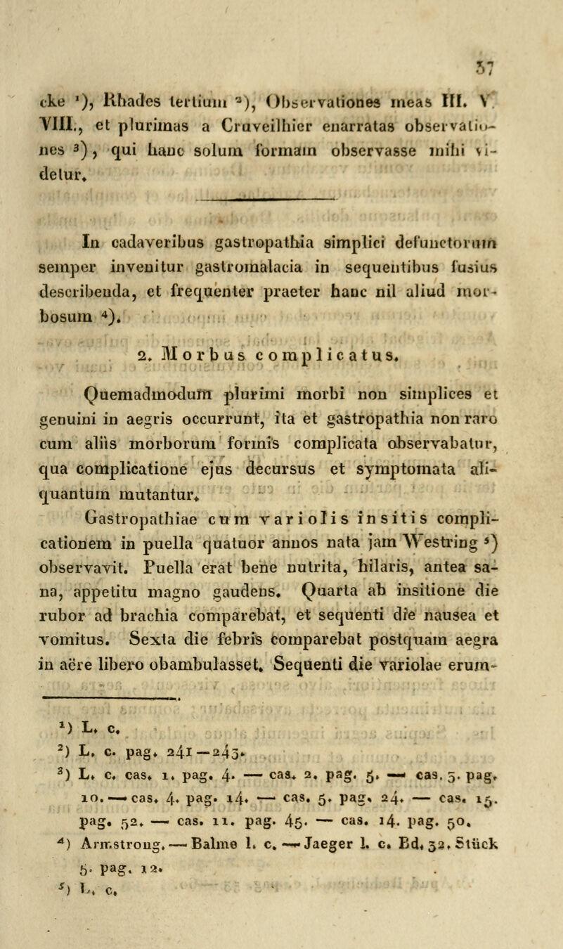 VIII., et plurimas a Ouveilhier enarratas obsei valin- nes 3) , cjui hauc solum ibrmain observasse mihi vi- delur. In cadaveribus gastropathia simplici defunctoi■uin semper inveuitur gastromalacia in sequentibus fusius describeuda, et frequenler praeter hanc nil aliud mor- bosum 4). 2. Morbus complicatus. Quemadmodum plurimi morbi non simplices et genuini in aegris occurrunt, ita et gastropathia non raro cum aliis morborum formis complicata observabatur, cjua complicatione ejus dccursus et symptomata ali- cjuantum mutantur* Gastropathiae cum variolis insitis compli- cationem in puella quatuor anuos nata jam Westring *) observavit. Puella erat bene nutrita, hilaris, antea sa- na, appetitu magno gaudeus. Quarta ab insitione die rubor ad brachia comparebat, et sequenti dre nausea et vomitus. Sexta die febris comparebat postquam aegra in aere libero obambulasset* Sequenti die variolae erum- *) L. c. 2) L. c. pag. 241—243. 3) L. c. cas. i. pag. 4* — caa* 2» Paa« 5» * cas. 5. pag, 10.—-cas. 4* Pao* *4* '—' cas» 5» PaS> 24» — cas« 15. pag. 52* — cas. n. pag. 45. — cas. 14. pag. 50. A) Arrr.strong, —-Balme 1. c. —-Jaeger 1. c. Bd« 33. Stiick 6- Pag. 12. *) Wc,