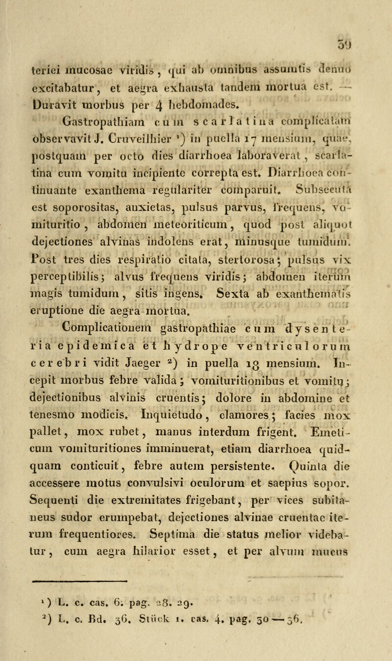 teriei inucosae viridis , qui ab omnibus assuiutis denuo excitabatur, et aegra cxbausla tandem mortua est Duravit tnorbus per 4 hcbdomades. Gastropatbiam c u m s c a r 1 a t i u a compficdtam observavit J. Cruveilhier ') iu puclla 17 raensium, qtiae. postcjuam per octo dies diarrhoea laboraveral , scarla- tina cnm vomitu incipientc correptaest. Diarrhoea cdn- tinuaute exanthema regulariter comparuit. Subseeuta est soporositas, anxietas, pulsus parvus, irequensj vo mituritio , abdoinen raeteoriticura, quod post aliquol dejectiones alvinas indolens erat, niinusque lumidum. Post tres dies respiratio citata, stertorosa*, pulsus vix perceptibilis; alvus frequens viridis; abdoinen iteruio magis tumidum, sitis ingens. Sexta ab ekantneihatis eruptione die aegra mortua. Complicationem gastropathiae c u m d y s e n t e- r i a epidemica e t h y d r o p e v e 111 r i c u 1 o r u m cerebri vidit Jaeger z) in puella ig mensinm. In~ cepit morbus febre valida; vomituritionibus et vomilu; dejectionibus alvinis cruentis; dolore in abdomine et tenesmo modicis. Inquietudo, clamores; facies niox pallet, mox rnbet, manus interdum frigent. Emeti- cum vomituritiones imminuerat, etiam diarrhoea craid- quam conticuit, febre autem persistente. Ouinla die accessere motus convulsivi oculorura et saepius sopor. Sequenti die extremitates frigebant, per vices subila- neus sudor erumpebat, dejectioues alvinae cruentae ite- rum frequentiores. Septima die status melior videba- tur, cum aegra hilarior esset, et per alvum mucus 1) L. c. cas. 6; pag. 28. 29.