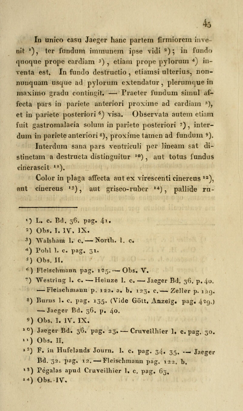 k In unico casu Jaeger hanc partem firmiorem inve- nit '), ter fnndum immunem ipse vidi 2); in ftindo quoque prope cardiam 3) , etiam prope pylorum 4) in- venta est„ In fundo destructio , etiamsi ulterius, non- nunquain usque ad pylorum extendatur, plerumnue in maximo gradu conlingit. — Praeter fundum simul af- fecta pars in pariete anteriori proxime ad cardiam s); et in pariete posteriori6) visa. Observata autem eliam fuit gastromalacia solum in pariete posteriori 7), inter- dum in pariete anterioria), proxime tamen ad fundum 9). Interdum sana pars veutriculi per lineain sat di- stinctam a destrueta distinguitur 10), aut totus fundus cinerascit X1). Color in plaga affecta aut ex virescenti cinereus 12), aut cinereus 1:?), aut griseo-ruber ,4), pallide ru- 1) L. c. Bd, 56, pag. 41. 2) Obs. I. IV. IX. 3) Walsham 1. c.— North. 1. c. *) Polil 1. c. pag. 51. *) Obs. II. €) Fleischmann pag. 125. — Ohs. V. 7) Westring 1. c. —Heinze 1. c. —Jaeger Bd. 56, p.4.0. — Flcischmauu p. 122. a. b. 123. c.— Zeller p. 129. 8) Bums 1. c. pag. 135. (Vide Gott. Anzeig. pag. 429.) — Jaeger Bd. 56. p. 40. 9) Obs, I. IV. IX. 10) Jaeger Bd. 36, pag. 25. — Cruveilhier 1. c. pag. 30. **) Obs. II. *2) F. in Hufelands Journ. 1, c. pag. 34. 35. .— Jacer Bd. 52. pag. 12. —Fleischmann pag. 122. b, l3) Pegalas apud Cruveilhier 1. c, pag. 63, **) Obs.IV,