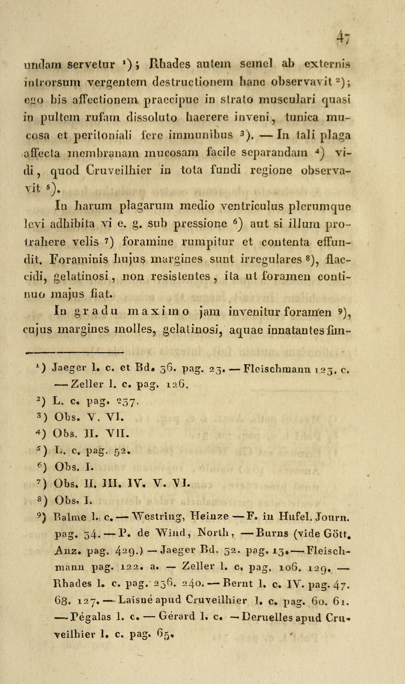 4; undam servelur '); Ilhadcs autem semel ab ejxternis inlrorsum vergentem deslruclionem lianc observavil a); c.uo bis aflectionem praccipue in slralo musculari quasi hi pultcm rufam dissoluto haerere inveni, tunica mu- cosa et periloniali icre immunibus 3). —In tali plaga aflecta membranam mucosam facile separandam 4) vi- di, quod Cruveilhier iu tota fundi regione observa- vit *)♦ In harum plagarum rnedio ventriculus plcnimque levi adhibita vi e. g. sub pressione 6) aut si illum pro- iraliere velis 7) foramine rumpitur et contenta effun- dit. Foraminis liujus nuirgines sunt irregnlares 8), fLac- cidi, gelatinosi, non resistentes, ita ut foramen conti- nuo majus fiat. Iu gradu maxiino jam invenitur forainen 9), cujus margines rnoiles, gelalinosi, aquae innatantesfim- 1) Jaeger 1. c. et Bd. 56. pag. 23. — Fleischmanu 123. c, — Zeller 1. c. pag. 126. 2) L. c. pag, 257. 3) Obs. V. VI. 4) Obs. II. VII. *) L. c. pag. 52. *) Obs. I. 7) Obs. II. III. IV. V. \I. 8) Obs, I. 9) Balme 1. c. — Westring, Heinze—F. iu Hufel. Jon pag. 34. —P. de Wind, North, —Burus (vide Gott. manu pag. 122. a. — Zeller 1. c. pag, 106. 129. — Rhades 1. c. pag.^fi. 240. — Bernt 1. c. IV. pag. 47. 68» 127.—Laisueapud Cruveilhier 1. c. pag. 60. 61. — Tegalas 1. c. — Gerard 1. c. ■ — Deruelles apud Cru* veilhier 1. c. pag. 65. rn.