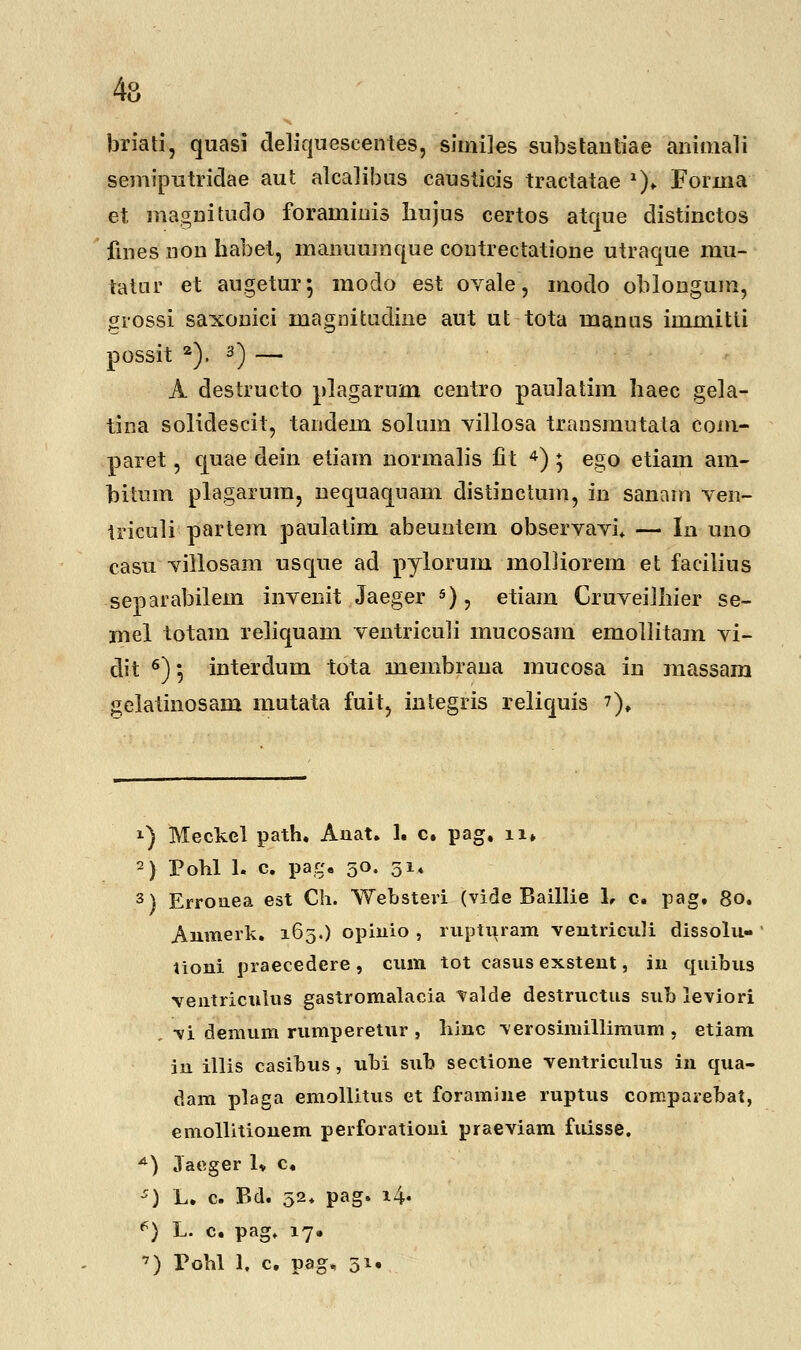 briati, quasi deliqueseentes, similes substantiae animali semiputridae aut alcalibus causticis tractatae *)* Forma et magnitudo foraminis liujus certos atque distinctos fines non habet, manuumque coutrectatione utraque mu- tatur et augetur*, modo est ovale, modo oblongum, -srossi saxonici magnitudine aut ut tota manns immitti possit 2). 3) — A destructo plagarum centro paulatim Iiaec gela- tina solidescit, tandem solum villosa transmutata com- paret, quae dein etiam normalis fit 4) ; ego etiam am- bitum plagarum, nequaquam distinctuin, in sanam ven- triculi partem paulatim abeuntem observavi. — In uno casu villosam usque ad pylorum molliorem et facilius separabilem invenit Jaeger 5), etiam Cruveiihier se- mel totam reliquam ventriculi mucosam emollitam vi- dit 6); interclum tota membrana mucosa in massam gelatinosam mutata fuit, integris reliquis 7). !) Meckcl path, Auat. 1. c. pag, n* 2) Pohl 1- c. pag8 50. 514 3) Errouea est Ch. Websteri (vide Baillie 1, c. pag. 80. Anraerk. 163.) opinio , rupturam ventriculi dissolu- tioni praecedere , cura tot casus exsteut, iu quibus ventriculus gastromalacia valde destructus sub leviori vi demum rumperetur , hinc verosimillimum , etiam iu illis casibus, ubi sub sectione ventriculus in qua- dam plaga emollitus et foramine ruptus corcparebat, emollitionem perforatioiii praeviam fuisse. *) Jaeger 1* c, *) L. c. Bd. 52. pag. i4« f) L- c. pag. 17.