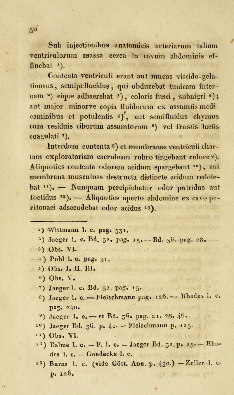 5° Sub injectionibus anatomicis arteriarum talium ventriculorum massa cerea in eavum abdominis ef~ fluebal *). Contenta ventriculi erant aut mucus viscido-gela- iinosus, semipellucidus, qui obducebat tunicam inter- nam a) eique adhaerebat *), coloris fusci, subnigri 4) j aut major minorve copia iluidorum ex assumtis medi- caminibus et potulentis s) , aut semifLuidus chynius cum residuis ciborum assumtorum 6) vel frustis lactis coagulati 7). Interdum contenta 8) et membranae ventriculi char- tam exploratoriam caerulearn rubro tingebaut colore 9). AHfjuoties contenta odorem acidum spargebant 10), aut membrana musculosa destructa distincte acidum redole- bat J1). — ISunquam percipiebatur odor putridus aut foetidus 1Z). — Aliquoties aperto abdomine excavope- ritonaei adscendebat odor acidus ,a). *) \Yittmann 1. c. pag. 551. 2) Jaeger 1. c. Bd. 52, pag. 15. —Bd, 56. pag, 28» s) Obs. VI. 4 ) Pohl 1. c. pag. 31. O Obs. I. II. III, 6) Obs. V. 7) Jaeger I. c. Bd. 52, pag. 15. 8) Jaeger 1. c. — Fleischmann pag, 126.— Rhades 1. c» pag. 240. 9) Jaeger 1. c. — et Bd. 56. pag. 21. 28. 46* 1C) Jaeger Bd. 36. p. 41, —* Fleischmann p. 125. ^) Obs. VI. *2) Balme 1. c. — F. 1. c. — Jaeger Bd. 32. p, 15. - Rha- des 1» c. — Goedecke i. c. ,s) Burns h c. (vide Gbtt» Anz. p, 430.) — Zellcr 1. c. p. 126.