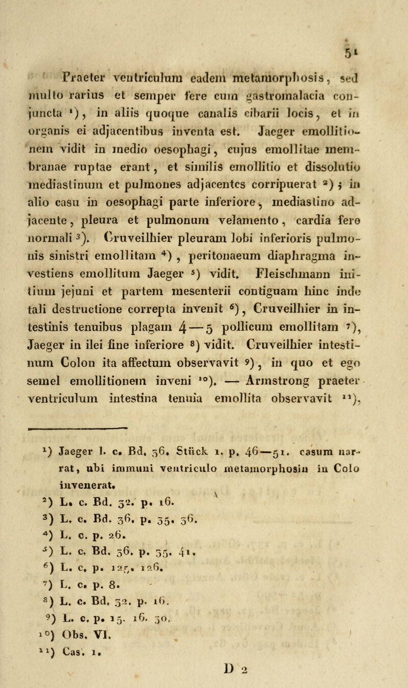 Praeter veulriculuru eadem metamorphosis, sed iiuilto rarius et semper fere cum liastromalacia con- juncta '), in aliis quotjue canalis cibarii Jocis, et iii organis ei adjacentibus inventa est. Jaeger emollitio- nem vidit in medio oesophagi, cujus emollitae lnem- branae ruptae erant, et similis emollitio et dissolutio mediaslinum et pulmones adjacentcs corripuerat 2) i fa alio casu in oesophagi parte inieriore, mediaslino ad- jacente, pleura et pulmonum velamento, cardia fere normali3). Cruveilhier pleuram Jobi inferioris pulmo- nis sinistri emollitam 4) , peritonaeum diaphragma in~ vestiens emolhtum Jaeger 5) vidit. Fleischmann ini- tium jejuni et partem mesenterii contiguam hinc inde tali destructione correpta invenit 6), Cruveilhier in in- testinis tenuibus plagam 4 — 5 pollicum emollitam ?), Jaeger in ilei fine inferiore 8) vidit. Cruveilhier intesti- num Colou ita affectum observavit ?) ? in quo et ego semel emollitionem inveni ,0). — Armstrong praeter ventriculum intestina tenuia emoJlita observavit 21). x) Jaeger 1. c. Bd. 56. Stiick 1. p, 46—51» casum nar- rat, ubi immuni ventriculo metamorphosiu in Colo invenerat. 5) L. c. Bd. 32. p. 16. 3) L. e. Bd. 36. p. 35. 06. *) L. c. p. 26. s} L. c. Bd. 56. p. 35. 4l» 6) L. c. p. 12fy. 1 p.6. ') L. c. p. 8. s) L. c. Bd, 32» P^ *6. 9) L. c. p. 15. 16. 30. 1 °) Obs. VI. X1) Cas. 1. D 2