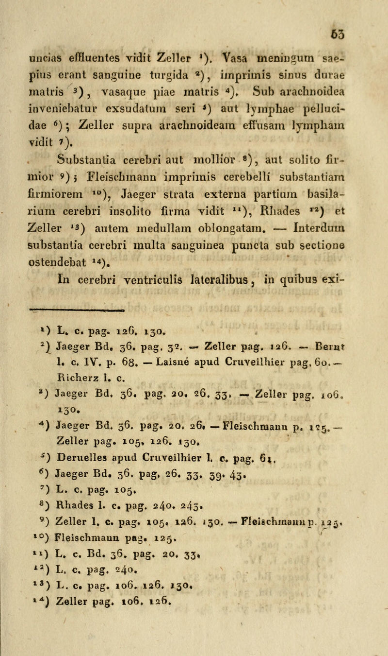 uncias effluentes vidit Zoller '). Vasa ineningum sae- pius erant sauguine turgida 2), imprimis sinus durae malris 3), vasaque piae raalris 4). iSub arachnoidea inveniebatur exsudatum seri *) aut lymphae petluci- dae 6); Zeller supra arachnoideam efiusain lympham vidit *), Substaulia cerebri aut mollior 8), aut solito fir- rnior 9) j Fleischmann imprimis cerebelli substantiam firmiorem 10), Jaeger strata externa partium basila- rium cerebri insolito firma vidit ), Rhades ,2) et Zeller *s) autem medullam oblongatara. — Interdum substantia cerebri multa sanguinea puncta sub sectione ostendebat ^). In cerebri ventriculis lateralibus, in quibus exi- *) L. c. pag. 12G» 130, 2) Jaeger Bd, 56. pag. 52. — Zeller pag. 126. — Berut 1. c, IV. p. 68. — Laisne apud Cruveilhier pag, 60.— Richerz 1. c. 8) Jaeger Bd. 36. pag, 20. 26. 33» — Zeller pag. 106, + ) Jaeger Bd. 36. pag. 20. 261 — Fleischmaiin p, 125,— Zeller pag. 105» 126. 130. s) Deruelles apud Cruveilhier 1, c. pag. 61. 6) Jaeger Bd. 36. pag, 26. 33. 59. 43. 7) L. c. pag. 105. fl) Rhades 1. c. pag. 240. 243. 9) Zeller 1, c. pag. 105« 126. 130. — Fleitschmannp. 125, l0) Fleischmaun pag. 125. *i) L. c. Bd. 36. pag. 20. 33« l3) L. c. pag. 240. li) L. c. pag. 106, 126. 130« **) Zeller pag. 106. 126.