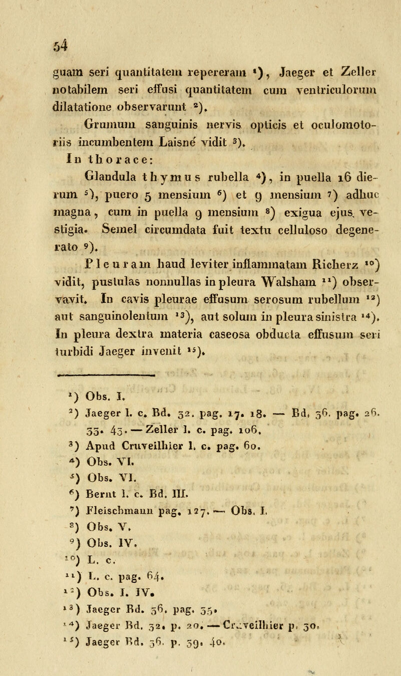 guam seri quantitatem repererain •), Jaeger et Zeller notabilem seri effnsi quantitatem cum ventriculorum dilatatione observarunt a). Grumum sanguinis nervis oplicis et oculomoto- riis incumbentem Laisne vidit 3). In thorace: Glandula thymus rubella 4), in puella 16 die- rum s), puero 5 mensium 6) et 9 mensium 7) adhuc magna, cum in puella 9 mensium 8) exigua ejus, ve- stigia. Semel circumdata fuit textu celluloso degene- rato *). Pleuram haud leviter inflammatam Richerz ,0) vidit, puslulas nonnullas inpleura Walsham 1X) obser- vavit. In cavis pleurae effusum serosum rubellum 1S) aut sanguinolentum »3), aut solum in pleura sinistra ,4). In pleura dextra materia caseosa obducta effusum seri turbidi Jaeger invenit 15). *) Obs. I. 2) Jaeger 1. c. Bd. 32. pag. 17. 18. — Bdt 56. pag. 26. 35. 4o« — Zeller 1. c. pag. 106. 3) Apud Cruveilhier 1» c. pag. 60. *) Obs. VI. s) Obs. VI. «) Berut 1. c* Bd. III. 7) Fleiscbmauu pag, 127.— Obs, I. 8) Obs. V. ') Obs. IV. '°) L. c. ll) L. c. pag. 64. i:) Obs. I. JV. l3) Jacger Bd. 56. pag. 55. ,4) Jaeger Bd. 32^ p. 20. — Ci\:veilhier p. 30* 15) Jaegei- Kd. 36. p, 39. .\q<