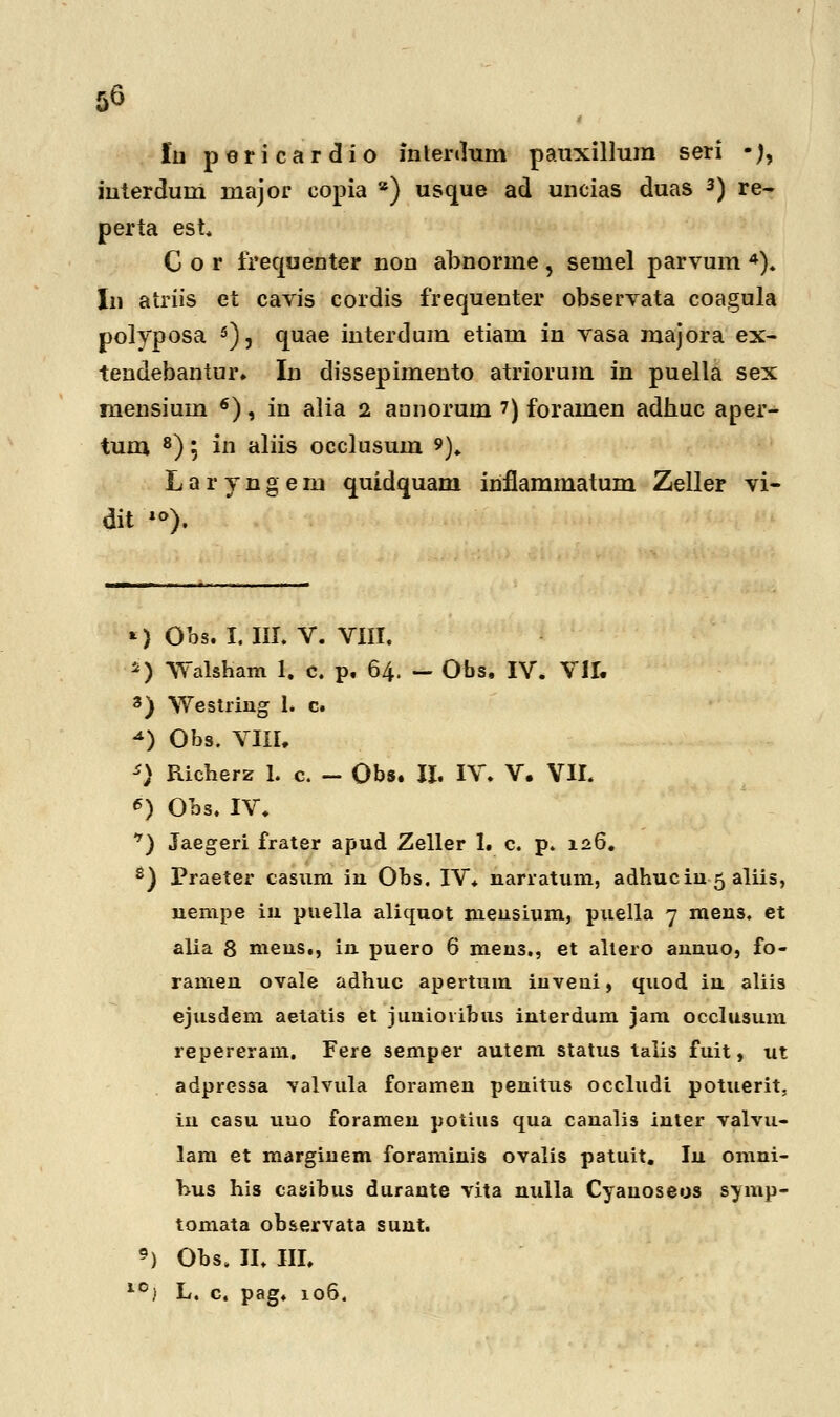 lu pericardio inlerdum pauxillura seri •), interdum major copia *) usque ad uncias duas 3) re- perta est C o r irequeoter non abnorme 5 semel parvum 4). In atriis et cavis cordis frequenter observata coagula polyposa 5), quae interdum etiam in vasa majora ex- tendebantur. In dissepimento atriorum in puella sex rnensiuin 6), in alia 2 aonorum 7) foramen adhuc aper- tum 8) 5 111 aliis occlusum *). Laryngem quidquam inflammatum Zeller vi- dit *°). *) Obs. I. III. V. VIII. *) Walsham 1. c. p. 64. - Obs. IV. VII. 3) Westring 1. c. *) Obs. VIII, *) Richerz 1. c. - Obs. II. IV. V. VII. *) Obs. IV. *) Jaegeri frater apud Zeller 1. c. p. 126. e) Praeter casum iu Obs. IV. uarratum, adhuciu 5 aliis, uempe in puella aliquot meusium, puella 7 meus. et alia 8 meus., in puero 6 men3., et altero annuo, fo- rameu ovale adhuc apertuin inveui, quod iu aliis ejusdem aetatis et juuiovibus interdum jam occlusum repereram. Fere semper autem status talis fuit, ut adpressa valvula foramen penitus occludi potuerit. iu casu uuo forameu potius qua canalis inter valvu- lam et marginem foraminis ovalis patuit. Iu omni- hus his casibus durante vita uulla Cyauoseos symp- tomata observata suut. 9) Obs. II. III. 10) L. c. pag. 106.