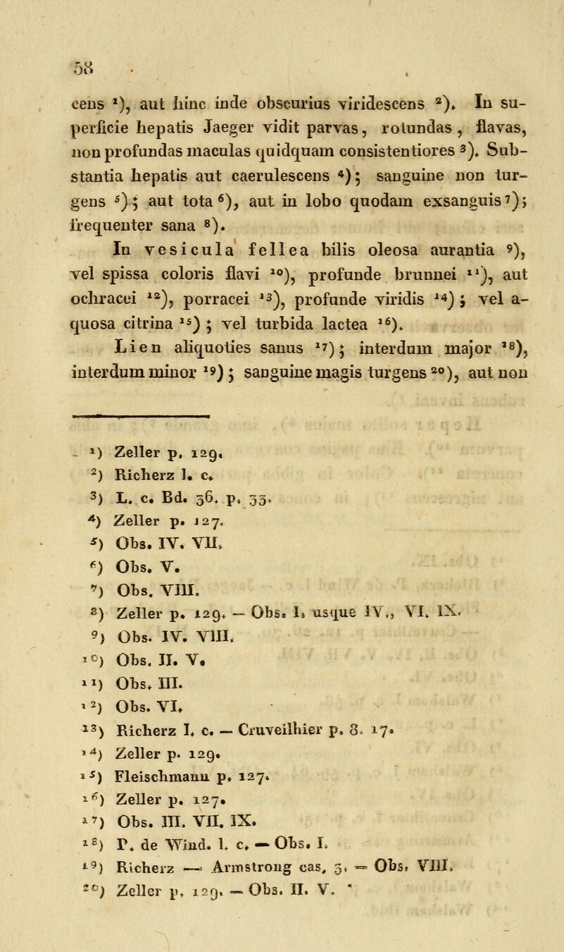 ceus *), aut hinc inde obscurius vlridescens a). In su- perficie hepatis Jaeger vidit parvas, rolundas , flavas, non profundas maculas ijuidcjuam consistentiores 3). Sub- stantia hepatis aut caerulescens 4); sanguine non tur- gens 5); aut tota 6), aut in lobo auodain exsanguis?), irecjuenter sana 8). In vesicula fellea bilis oleosa aurantia 9)? vel spissa coloris flavi I0), profunde brunnei xl), aut ochracei ia), porracei 13), profunde viridis 14) j vel a- quosa citrina 15) ; vel turbida lactea l6). Lien alicjuoties sanus 2?); interdum major ,8), interdum minor *») ; sauguine magis turgens 2°), aut non *) Zeller p, 129. 2) Richerz 1. c 3) L. c. Bd. 56. p. 33. *) Zeller p. 127« *) Obs. IV. VII, *) Obs. V. *J Obs. VIII. s) Zeller p. 129« — Obs. i% usque IV., VI, IX. 9) Obs. IV. VIII. *c) Obs. II. V. 11) Obs. III. » 2) Obs. VI. 13> Richerz I. c. — Cruveilhier p. 8. 17. *4) Zeller p. 129. i5) Fleischmanu p. 127. *€) Zeller p. 127, ^) Obs. ni. VII. IX. l8) T. de Wind. t c. — Obs. L t9) Richerz —- Armstroug eas, 5« — Obs» VIII, ~c) Zellcr iu 129, -Obs. II. V. 