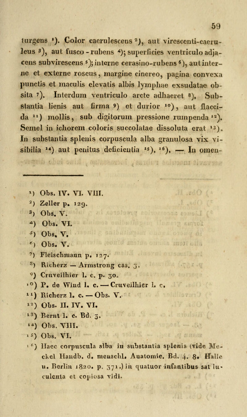 lurgens *). Color caerulescens 2), aut \ircscculi-cacrn- leus 3), aut fusco-rubens *); superlicies ventriculo adja- cens subvirescens 5); interne cerasino-rubens 6), autintcr- ne et externe roseus, margine cinereo, pajiina convexa punctis et maculis elevalis albis lymphae exsudatae ob- sita ?). Inlerdum ventriculo arcte adliaeret 8)„ Sub- stantia lienis aut iirma 9) et durior 10), aut flacci- da ll) mollis, sub digitoruin prcssione rumpenda 12). Semel in ichorem coloris succolatae dissoluta erat 13), In substantia splenis corpuscula aiba granulosa vix yi- sibilia 14) aut penitus deCcienlia 15). l6), — In omen- ») Obs. IV. VI. VIII. 2) Zeller p. 129. 3) Obs. V. *) Obs. VI. s) Obs. V. *) Obs. V. 7) Fleiscbmann p« 127. s) Richerz — Armstrong cas. 3, 9) Cruveilhier 1. c. p. 30. ,r>) P. de VYind 1. c. — Cruveilhier L c. 11) Richerz 1. c. — Obs. V. 12) Obs. II. IV. VI. 13) Bernt 1. c. Bd. 5. **) Obs. VIII. 1*) Obs. VI. « ^) llaec corpuscula alba iu substautia splenis tvide Me- ckel Handb. d. meuschl. Auatomie. Bd. 4. 8» Halle u. Rerlin 1820. p. 371.) in quatuor infantibus sat lu- culenta et copiosa vidi.