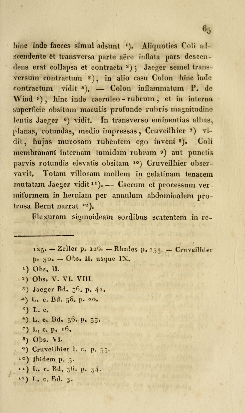 hinc inde faeces simul aclsunt *). Aliquolies Coli acl- soendente et transversa parte aere inflata pars descen- dens erat collapsa et contracta a) ; Jaeger semel trans versum cOntractum 3), in alio casu Colon Iiinc iude rontractum vidit 4), — Colou inllammalum P. de Wind 5) , hinc inde caeruleo - rubrum , et in interna snperficie obsitum maculis profunde rubris magnitudine lentis Jaeger 6) vidit. In transverso eminentias albas, planas, rotundas, medio impressas, Cruveilhier 7) vi- clit, hujus mucosam rubentem ego inveni 8). Coli membranam' internam lumidam rubram ») aut punctis parvis rotundis elevatis obsitam *°) Cruveilhier obser- vavit, Totam villosam mollem in gelatinam tenacem mutatam Jaeger vidit11).— Caecum et processum ver- miformem in herniam per annulum abdominalem pro- trusa Bernt narrat 12). Flexuram sigmoideam sordibus scatentem in re- 125. — Zeller p. 126. — Rhades p. 255, — Crnveilhiev p. 50. — Obs. II, usque IX, *) Ob3. II. 2) Obs, V. VI. VIII. 3) Jaeger Bd. 56, p. 41, 4) L, c. Bd, 56, p. 20. 5) L, c, «) L. c. Bd, 36. p. 53, 7) L, c+ p. 16, 8) Obs. VI. 9) Cruveilhier 1, c, P. °) Ibidem p. 5. 1) L. c, Bd. 56. p. 34 2) L. c. Bd. 3.