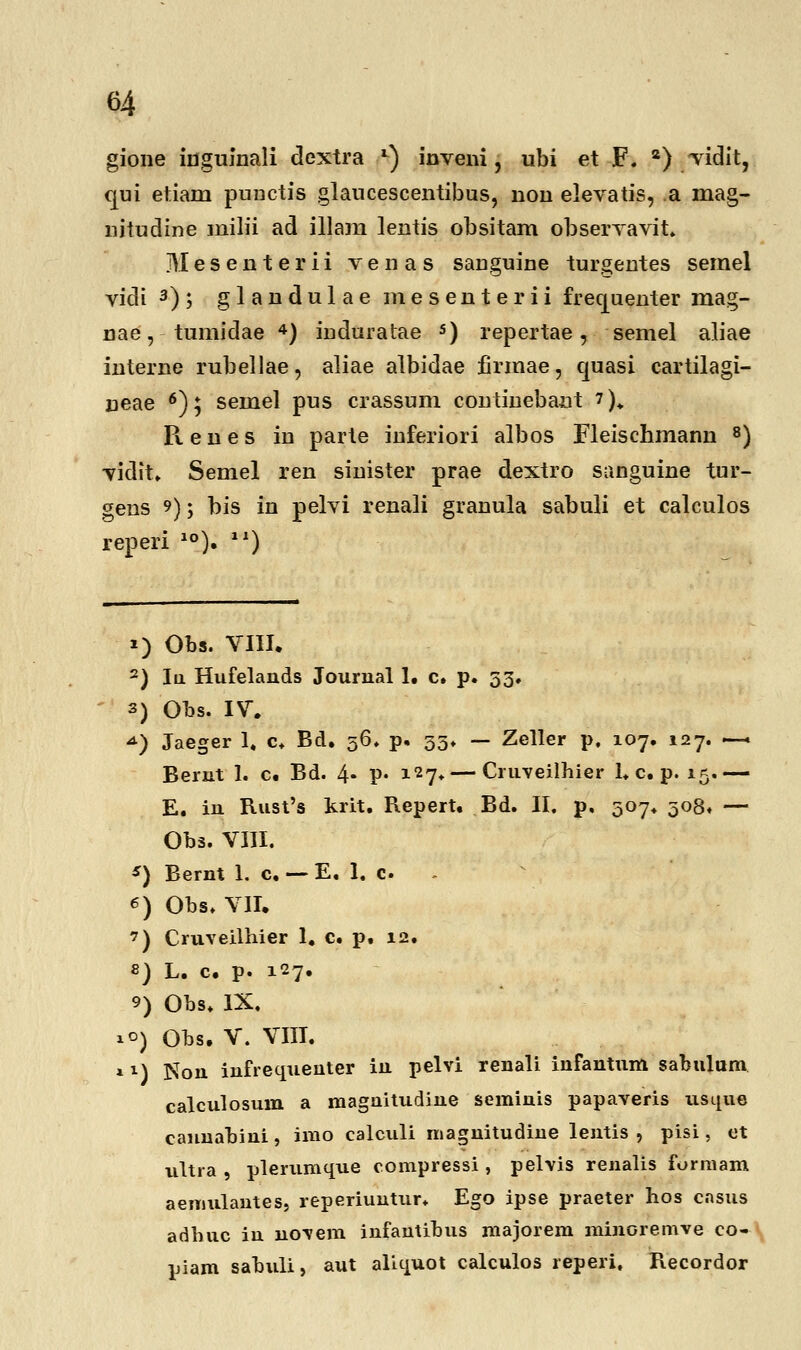 gione inguinali dextra *) inveni, ubi et F. 2) vidit, qui etiam punctis glaucescentibus, non elevatis, a mag- nitudine milii ad illam lentis obsitam observavit. JVIesenterii venas sauguine turgentes semel vidi 3); glandulae mesenterii frequenter mag- nae, tumidae 4) induratae 5) repertae, semel aliae interne rubellae, aliae albidae firmae, quasi cartilagi- ueae 6); semel pus crassum continebaut ?)♦ Renes in parte inferiori albos Fleischmann 8) vidit, Semel ren sinister prae dextro sanguine tur- gens 9); bis in pelvi renali granula sabuli et calculos reperi 10). ll) i) Obs. VIII. 2) Iu Hufelands Jourual 1. c. p. 53. 3) Obs. IV. *) Jaeger 1. c. Bd. 36. p. 35* — Zeller p. 107. 127. — Berut 1. c. Bd. 4- P* l27* — Cruveilhier 1, c, p. 15.— E. iu Rust's krit. Repert. Bd. II. p, 507* 308» — Obs. VIII. *) Bernt 1. c. — E. 1. c 6) Obs, VII. ') Cruveilhier 1, c. p. 12. 8) L. c. p. 127. 9) Obs. IX, 1°) Obs. V. VIII. »M Non infrequenter iu pelvi renali infantum sabulam calculosum a maguitudiue seminis papaveris usque canuabini, imo calculi magnitudme lentis , pisi, et ultra , plerumque compressi , pelvis renalis formam aemulautes, reperiuntur. Ego ipse praeter hos cnsus adhuc iu novem infautibus majorem minoremve co- piam sabuli, aut aliquot calculos reperi, Recordor