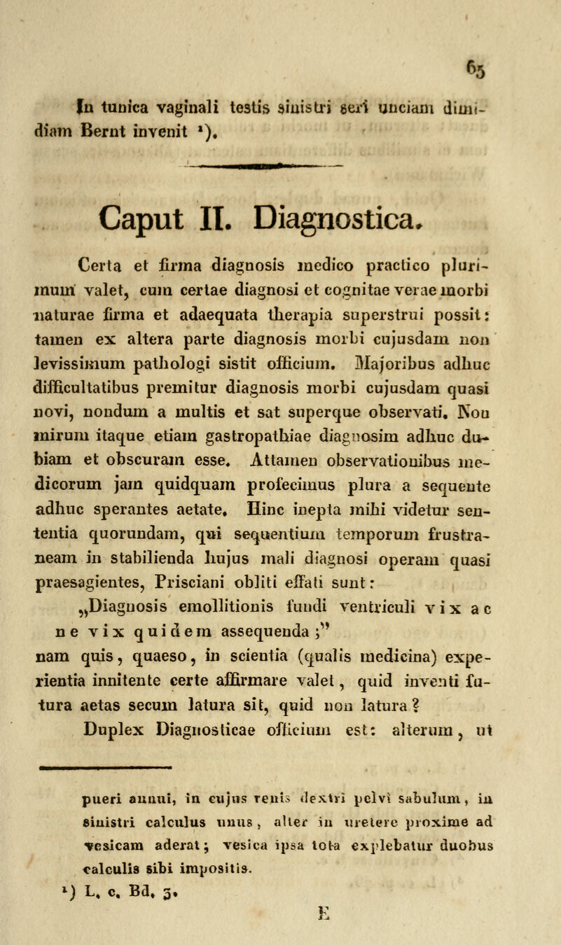 fn tunica vaginali te3tis aiaistri geri unciam diun- diam Bernt invenit *). Caput II. Diagnostica, Certa et finna diagnosis medico practico pluri- muiri valet, cum certae diagnosi et cognitae verae lnorbi naturae firma et adaequata tlierapia superstrui possit: tamen ex altera parte diagnosis inorbi cujusdam hoji Jevissimum pathologi sistit oificium. Majoribus adliuc difficultatibus premitur diagnosis morbi cujusdam quasi novi, nondum a multis et sat superque observati, Nou mirum itaque etiam gastropathiae diagnosim adhuc du- biam et obscuram esse. Attainen observationibus me- dicorum jarn quidquam profecimus plura a sequente adhnc sperantes aetate. Hinc inepta mihi videtur sen- tentia quorundam, qui seq»entium temporum frustra- neam in stabilienda liujus mali diagnosi operam quasi praesagientes, Piusciani obliti effati sunt: ^Diaguosis emollitionis fundi ventriculi v i x a c ne vix quidern assequenda ; nam quis, quaeso, in scieutia (qualis medicina) expe- rientia innitente eerte affii-mare valel, quid inventi fu- tura aetas secum latura sit, quid non latura ? Duplex Diagnosticae ofticium est: aiterum, u\ pueri auuui, in eujns reuis dextvi pelvi sabulum, iu 8iuistri calculus tinus , alter m urelere proxime ad vesicam aderat; vesica ipsa lot-a explebatur duobus calculis sibi impositis. *) L. c, Ba. 3, E