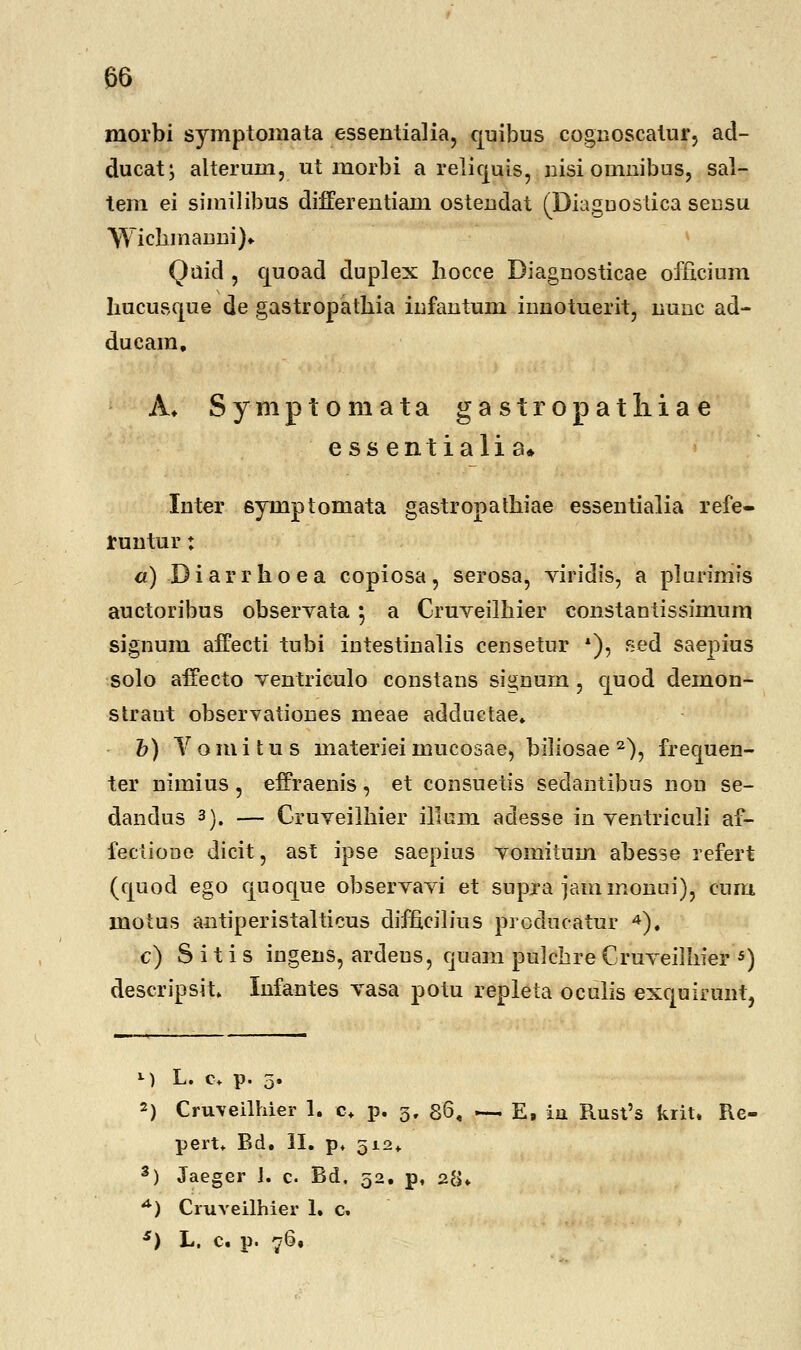 morbi symptomata essentialia, quibus cognoscatur, ad- ducat; alteruin, ut morbi a reliquis, nisi omnibus, sal- tem ei similibus differentiam ostendat (THaguostica sensu Yyichmanni).. Quid , quoad duplex hocce Diagnosticae officium hucusque de gastropathia infantum innotuerit, lranc ad- ducam, A. Symptomata gastropatliiae essentialia* Inter 6ymptomata gastropathiae essentialia refe- runtur: a) Diarrhoea copiosa, serosa, viridis, a plarimis auctoribus observata 5 a Cruveilhier constantissimum signum affecti tubi intestinalis censetur *), sed saepius solo affecto ventriculo constans signum, quod demon- straut observationes meae adductae, b) Vomitus materiei mucosae, biliosae 2), frequen- ter nimius, effraenis, et consuetis sedantibus non se- dandus 3). — Cruveilhier illum adesse in ventriculi af- fectione dicit, ast ipse saepius vomitum abesse refert (quod ego quoque observavi et supra jammonui), cum motus antiperistalticus difficilius producatur 4). c) S i t i s ingens, ardeus, quam pulchre Cruveiihier 5) descripsit. Infantes vasa potu repleta oculis exquirunt, M L. c+ p. 5. 2) Cnrveilhier 1. c+ p. 3, 86, — E, iii Rusl's krit. Ke- pert. Bd. II. p. 512«. 3) Jaeger 1. c. Bd. 52. p, 28* A) Cruveilhier 1. c. s) L. c. p. 76,
