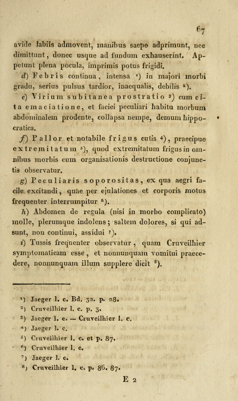 ': avide labiis admovent, manibus sacpo adprimunt, uec dimittunt, doncc usque ad fundum exhauserint. Ap- pelunt plena pocula, imprimis potus frigidi. d) Febris continua, inlensa *) in majori morbi gradu, serius pulsus tardior, inaequahs, debilis 2). e) Virium subitanea prostratio 3) cumci- ta emaciatione, et iaeiei peculiari habitu morbum abdominalem prodente, collapsa neinpe, demumhippo- cratica. f) Pallor et notabile frigus cutis 4), praecipue extremitatum 5), quod extremitatum frigusin om- nibus morbis cum organisationis destructione conjunc- tis observatur. g) Peculiaris soporositas, ex qua aegri fa- cile excitandi, quae per ejulationes et corporis motus frequenter interrumpitur 6). li) Abdomen de regula (nisi in morbo complicato) molle, plerumque indolens; saltem do]ores, si qui ad- sunt, non continui, assidui ?)♦ i) Tussis frequenter observatur, quam Cruveilhier symptomaticam esse , et nonnunquam vomitui praece- dere, nonnunquam illum supplere dicit 8). *) Jaeger 1. c. Bd, 32. p, 28. 2) Cruveilhier 1. c. p. 5« 3) Jaeger 1. c. — Cruveilhier 1. c. 4) Jaeger 1. c. s) Ctuveilhier 1. c. et p. 87. *) Cruveilhier 1. c, 7) Jaeger 1. c. e) Cruveilhier 1. c. p. 86. 87» E 2