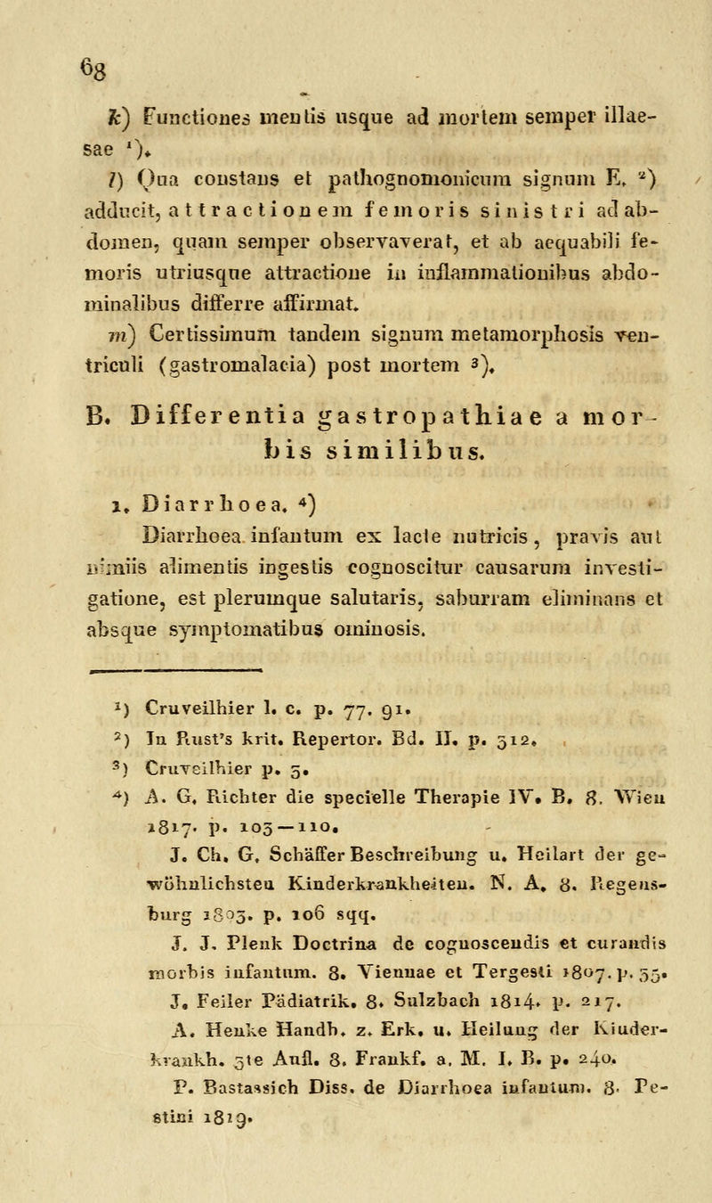 «8 k) Functiones meutis usque ad mortem semper illae- sae ')♦ /) Qna coustaus et pathognomonicnm signum E. a) adducit, attractionem f e m o r i s s i n i s t r i ad ab- domen, quam semper observaverat, et ab aequabili fe~ moris utriusque attractioue iii iuflammaliouibus abdo- minalibus differre affirmat. m) Certissimum taudem siguum metamorphosis veu- triculi (gastromalacia) post mortem a)# B« Differentia gas trop athia e a mor bis siniilibtis. i, Diarrhoea. 4) Diarrboea infautum ex lacte nutricis, pravis aut mmiis abmentis ingestis coguoscitur causarum investi- gatione, est plerumque salutaris, saburram e]iminans et absque symptomatibus omiuosis. *) Cruveilhier 1. c. p. 77. 91. 2) In Ptusfs krit. Repertor. Bd. II. p. 512. 3) Crinreilhier p. 5. A) A. G, Richter die specielle Therapie IV» B. 8. Wieu 1817« P- 103 — 110. J. Ch, G, Schaffer Beschreibung u. Heilart der ge~ ■wohnlichsteu Kinderkrankheiteu. N. A. 8. Regeus- burg 1803. p. 106 sqq. J. J, Plenk Doctrina de coguosceudis et curandis morbis iufantnm. 8. Vienuae et Terge9ti »807.^.55. J. Feiler Padiatrik. 8» Sulzbach 1814* P« 217« A. Henke Handb. z. Erk. u. Heilung der Kiuder- krankh. 51 e Aufl. 8. Fraukf. a. M. I. B. p. 240. P. Bastassich Diss. de Diarrhoea infauiuro. 8- Pe- stini 1819»