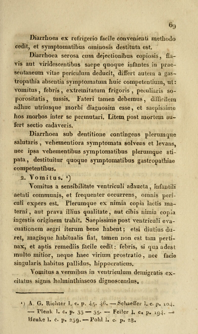 Diarrhoea ex refrigerio facile convenienti methodo cedit, et symptomatibus omiuosis destituta est Diarrhoea serosa cum dejectionibus copiosis, fia- vis aut viridescentibus saepe quof[ue infantes in prae- seutaneum vitae periculum deducit, diffcrt autem a gas- tropathia absentia symptomatum huic competenlium, ut: vomitus, febris, extremitatum frigoris , peculiaris so- porositatis, tussis. Fateri tamen deberaus, difhcilein adhuc utriusque morbi diaguosim esse, et saepisoime hos raorbos inter se permutari. Litem post mortem au- fert sectio cadaveris. Diarrhoea sub dentitioue contingeus plerurnque salutaris , vehementiora symptomata solvens et levans, nec ipsa vehementibus symptoraatibus plerumque sti- pata, destituitur quoque syinptoruatibus gastropathiae competentibus. 2. Vomitus. ') Vomitus a sensibihtate ventriculi adaucta, infantili aetati communjs, et frequenter occurrens, omnis peri- culi expers est. Plerumque ex nimia copia lactis ma- terni, aut prava illius qualitate, aut cibis nimia copia ingestis originem trahit* Saepissime post ventriculi eva- cuationem aegri iterura bene habent; etsi diutius du- ret, raagisque habitualis fiat, tamen non est tam perti- nax, et aptis remediis facile cedit: febris, si qua adest multo mitior, neque haec virium prostratio, nec facie singularis habitus pallidus, hippocraticus, Vomitus a vermibus in ventriculum denugratis ex- citatus signis helminthiaseos dignoscendus* ») A.. G. Richter I. c. p. 45. 1J5, —Schaeffer 1. c. p, 104. —. Tleuk 1, c. p. 35 — 55. — Feiler J. c, p. 194. -* Hcuke 1. c. p. 239.—Pohl I, c- p. ?3.