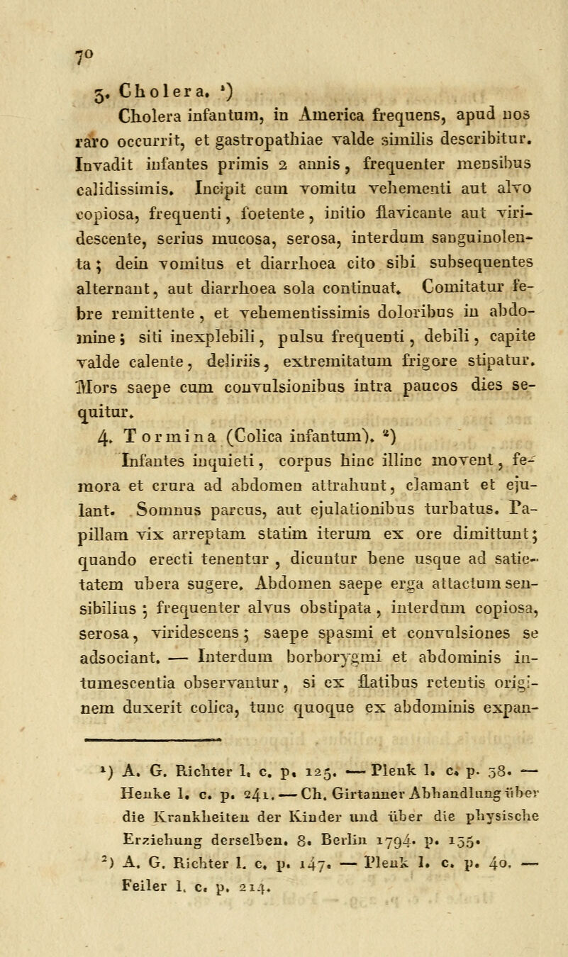 7° 5. Cholera. •) Cholera infantum, in Aiuerica frequens, apud nos raro occurrit, et gastropathiae Yalde siinilis describitur. Invadit infantes primis 2 annis, frequenter mensibus calidissimis. Incipit cum vomitu vehementi aut alvo copiosa, frequenti, ioetente, initio flavicante aut viri- descente, serius mucosa, serosa, interdum sanguinolen- ta; dein vomitus et diarrhoea cito sibi subsequentes alternant, aut diarrhoea sola continuat» Comitatur fe- bre remittente , et vehementissimis doloribus in ahdo- mine ; siti inexplebili, pulsu frequenti, debili, capite vaide calente, deliriis, extremitatum frigore stipatur. Mors saepe cum convulsionibus intra paucos dies se- quitur. 4» Tormina (Colica infantum). *) Infantes inquieti, corpus hinc illinc movent, fe- raora et crura ad abdomen attrahunt, clamant et eju- lant. Somnus parcus, aut ejulationihus turhatus. Fa- pillam vix arreptam statim iterum ex ore dimittunt; cjuando erecti tenentur , dicuntur hene usque ad satie- tatem uhera sugere. Abdomen saepe erga attactumsen- sibilius ; frequenter alvus obstipata, interdum copiosa, serosa, viridescens; saepe spasmi et convnlsiones se adsociant. — Interdum borborygmi et ahdominis iu- tumescentia observantur, si ex fLatibus retentis orig:- nem duxerit colica, tunc quoque ex abdominis expan- *) A. G. Richter 1, c. p, 125. — Pleuk 1. c, p. 58. — Henke 1. c. p. 241. — Ch. Girtannev Abhandlungiiber die Krankheiten der Iviuder und iiber die physische Erziehung derselben. 8. Beilin 1794« P« i.55» 2) A, G. Ricbter 1. c. p. i4y. — Plenk 1. c. p. 40. —