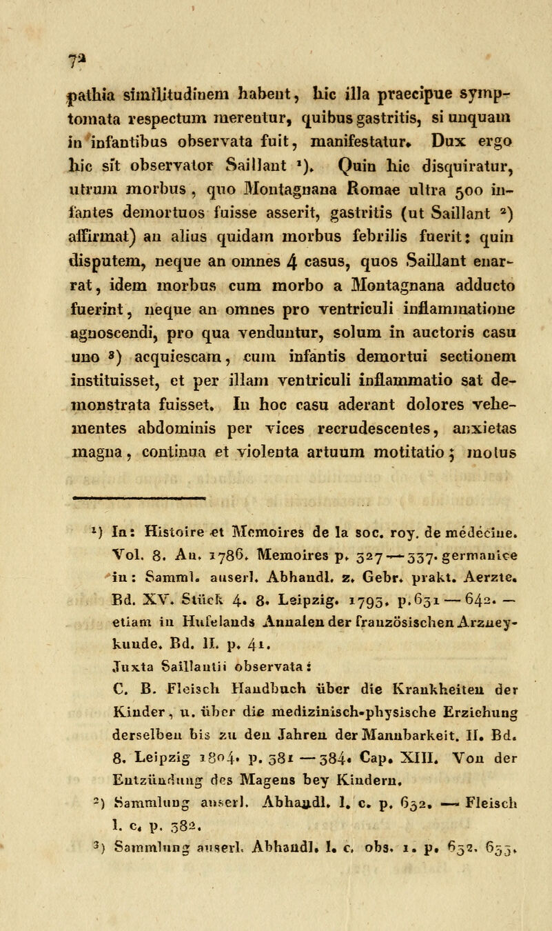 T2 pathia siiniljtudinein habeut, liic illa praecipue symp- tomata respectum merentur, quibus gastritis, si unquam in infantibus observata fuit, manifestatur*. Dux ergo liic sit observator SailJant l). Quin hic disquiratur, utrujn morbus , quo Montagnana Romae ultra 500 in- fantes demortuos fuisse asserit, gastritis (ut Saillant a) aifirmat) an alius quidam morbus febriJis fuerit: quin disputem, neque an omnes 4 casus, quos Saillant enar- rat, idem morbus cum morbo a Montagnana adducto fuerint, neque an omnes pro ventriculi inflammatione agnoscendi, pro qua venduntur, solum in auctoris casu uno 8) acquiescam, cum infantis demortui sectionem instituisset, et per illam ventriculi inftammatio sat de- monstrata fuisset. Iu hoc casu aderant dolores vehe- mentes abdominis per vices recrudescentes, anxietas magna, continua et violenta artuum motitatio; motus 1) la: Histoire et Memoires de la soc. roy. de medeciue. Vol. 8. Au, 1786* Memoires p. 527-— 337. germauice in : Samml. auserl. Abhandl, z. Gebr. prakt. Aerzte. Bd. XV. Stiick 4» 8« Leipzig. 1795, p.631— 642. — etiam iu Hufelands Annalender frauzosischenArzney- kuude. Bd. II. p. 4*. Juxta Saillautii observata: C. B. Fleisch Handbuch iibcr die Kraukheiteu der KAnder, u. iibcr die medizinisch-physische Erzichung derselbeu bis pal den Jahren der Manubarkeit. II. Bd. 8, Leipzig 1804. p. 581 —- 384« Cap. XIII. Von der Entziindung dcs Magens bey Kindern, 2) Sammlung auserl. Abhandl. 1. c. p. 652. —~ Fleisch 1. c4 p. 382.