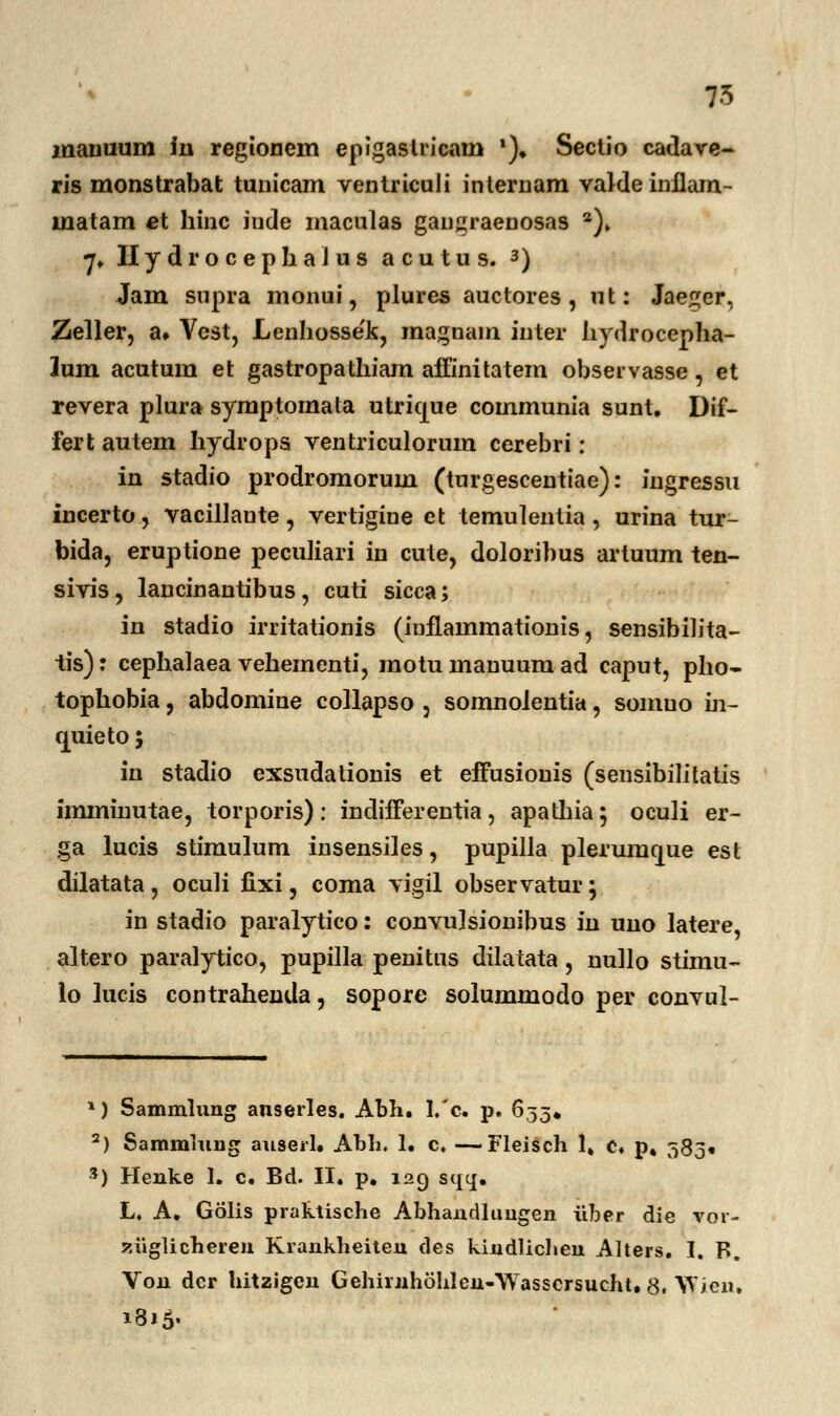 7-5 mauuum in regionem epigaslricam ')♦ Seclio cadave- ris monstrabat tunicam ventriculi inlernam valdeinflam- inatam et hinc inde maculas gaugraenosas 2)» 7. Hydrocephaius acutus. 3) Jam supra monui, plures auctores , ut: Jae^er, Zeller, a* Vest, Lenhosse'k, magnam inter hydrocepha- lum acutum et gastropathiam affinitatem observasse, et revera plura symptomata utrique communia sunt. Dif- fert autem hydrops ventriculorum cerebri: in stadio prodromorum (turgescentiae): ingressu incerto, vacillante, vertigine et temulentia, urina tur- bida, eruptione peculiari in cute, doloribus artuum ten- sivis, lancinantibus, cuti sicca; in stadio irritationis (inilammationis, sensibilita- tis): cephalaea vehemcnti, motu manuum ad caput, pho- tophobia, abdomine collapso , somnoientia, somuo m- quieto; in stadio exsudationis et efFusionis (sensibilitatis imminutae, torporis): indifferentia, apathia; oculi er- ga lucis stimulum insensiles, pupilla plerumcjue est dilatata, oculi fixi, coma vigil observatur; in stadio paralytico: convu]sionibus in uno latere, altero paralytico, pupilla penitus dilatata, nullo stimu- lo lucis contrahenda, sopore solummodo per convul- 1) Sammlung anserles. Abh. 1,'c. p. 653. 2) Sammlung anserl. Abli. 1. c. —Fleisch 1» c. p. 383« *) Henke 1. c. Bd. II. p. 129 sqcj. L. A. Golis praktische Abhandlungen iiber die yor- ziiglicheren Krankheiten des kindlichen Alters. I. R. Von dcr hitzigcu Gehirjihohlcn-Wasscrsucht. 8. Wicu. 1815«