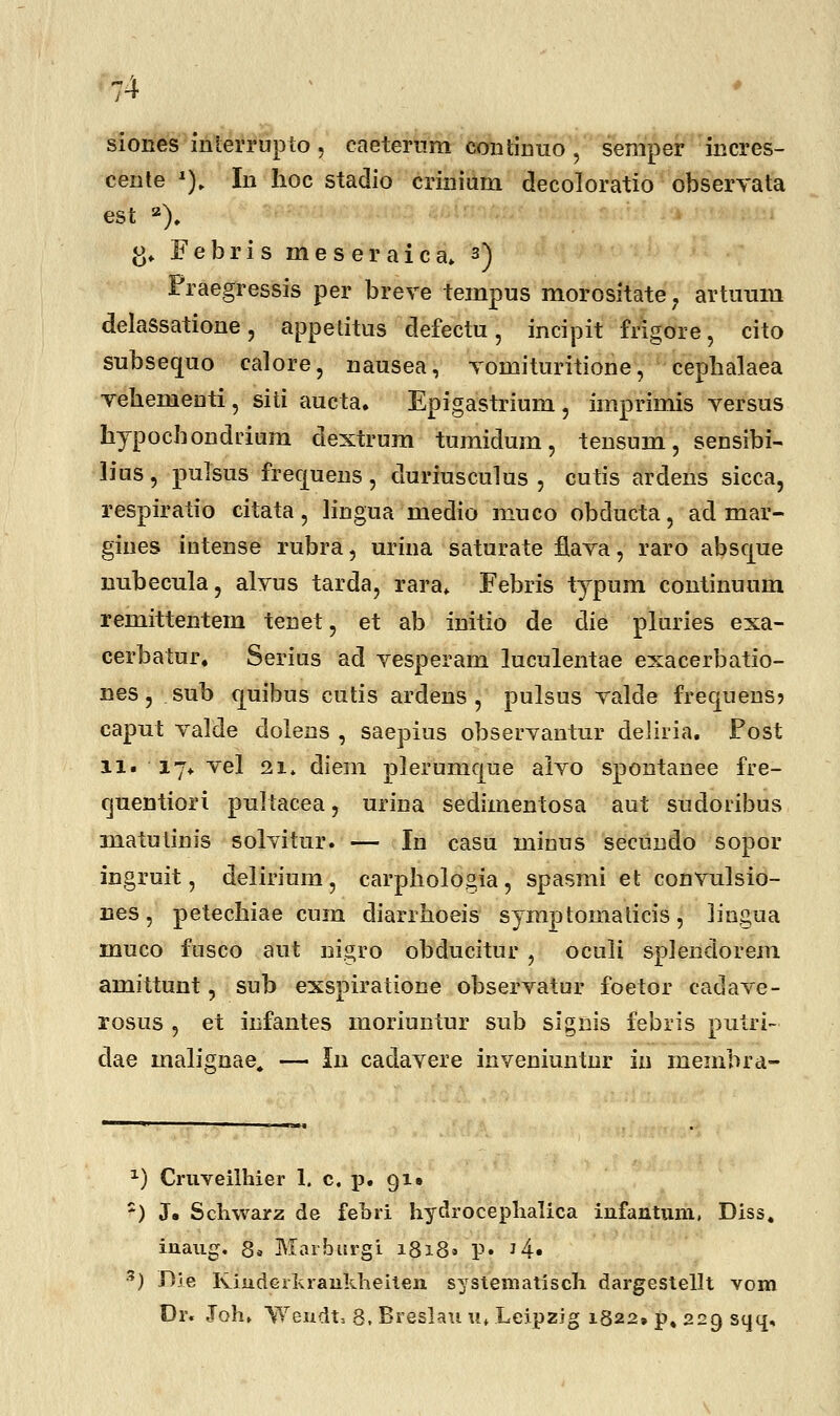 siones interrupto , caeternm continuo \ semper incres- cente x). In hoc stadio crinium decoloratio obserTata est 2). & Febris meseraica» 3) Praegressis per breve tempus morositate , artuum delassatione, appelitus defectu, incipit frigore, cito subsequo calore, nausea, voinituritione, cephalaea vehenienti, siti aucta. Epigastriuni, imprimis yersus hypochondrium dextrum tumidum, tensum, sensibi- lius, pulsus frecjuens, duriusculus , cutis arclens sicca, respiratio citata, lingua medio muco obducta, ad mar- gines intense rubra, urina saturate flava, raro abscjue nubecula, alvus tarda, rara* Febris typum continuum remittentem tenet, et ab initio de die pluries exa- cerbatur. Serius ad vesperam luculentae exacerbatio- nes, sub cjuibus cutis ardens , pulsus valde frecpens? caput valde dolens , saepius observantur deliria. Post 11. 17* vel 21» diem plerumque alvo spontanee fre- quentiori pultacea, urina sedimentosa aut sudoribus matulinis solvitur. — In casu minus secundo sopor ingruit, delirium, carphologia, spasmi et convulsio- nes, petechiae cum diarrhoeis symptomaticis, lingua muco fusco aut nigro obducitur , oculi splendorem amittunt, sub exspiratione observatur foetor cadave- rosus , et infantes moriuntur sub signis febris putri- dae inalignae. — In cadavere inveniuntnr in membra- x) Cruveilhier 1. c. p. 91» *) J. Schwarz de febri hydrocephalica infantum, Diss. inaug. 8» Marburgi 1818» p. '4« 3) Die KindGiluankheiten systematisch dargestellt vom Or. Joh, Wendt, 8, Breslau u« Leipzig 1822» p, 229 sqq.