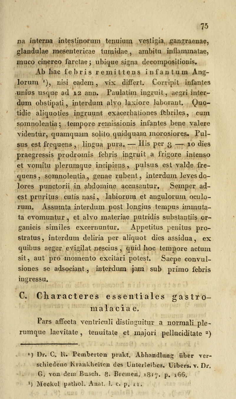 na interna intestinorum tenuium vesligia. gangraenae, glandulae mesentericae tumidae, ambitu inflammatae, muco cinereo farctae; ubkjue signa decomposilionis. Ab hac f e b r i s reinitteus i n f a n t u m Ang- lorum J), nisi eadem, vix difTert. Corripit infantes unius usque ad 12 anu. Paulatim ingruit, aegri inter- dum obstipati, interdum alvo laxiore laborant. Quo- tidie alicpoties iugruunt exacerbatioues febriles, cum somnolentia; tempore remissionis infantes bene valere videutur, quarncjuain solilo quidcjuam morosiores* Pul- sus est frcquens , liugua pura. — His per o — 10 dies praegressis prodromis febris ingruit a frigore inienso et vomitu plerumque incipieus, pulsus est valde fre- quens , somnolentia, genae rubent, interdum leves do- lores puuctorii in abdomine accusautur. Semper ad- est prnritus cutis nasi, labiorum et angulorum oculo- rum. Assumta interdum post longius tempus immuta- ta evomuntur , et alvo materiae putridis substantiis or~ ganicis similes exceruuntur. Appetitus penitus pro- stratus, interdum deliria per alicjiiot dies assidua, ex cjuibus aeger evigilat nescius , cjuid hoc tempore actum sit, aut pro momento excitari potest. Saepe convul- sioues se adsociant 5 interdum jam sub primo febris iugressu. C. Characteres essentiales gastro- malacia e, Pars affecta ventriculi distiuguitur a normali ple- rumque laevitate , tenuitate et majori pelluciditate a) M Dr. C. R. Pemberton prakt. Abhandlung iiber yer- schiedene Krankheiten des Uiiterleibes. Uibers. v. Dr« G, \on dem Busch. 8. Bremen. .1817. p. 166. 2) Meckel pathol. Anat, ]. c. p, *i.