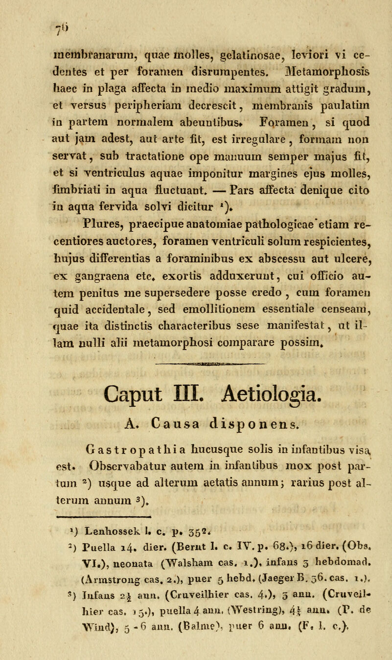 membranarum, quae molles, gelatinosae, leviori vi ce- dentes et per foramen disrurapentes. Metamorphosis haec in plaga affecta in medio maximum attigit graduin, et versus peripheriam decrescit, membranis paulatim in partem normalem abeuntibus. Foramen , si quod aut jam adest, aut arte fit, est irregulare , formam non servat, sub tractatione ope manuuin semper majus fit, et si ventriculus aquae imponitur margines ejus molles, fimbriati in aqua iluctuant, — Pars affecta denique cito in aqua fervida solvi dicitur *)♦ Plures, praecipueanatomiaepathologicaeetiam re- centiores auctores, foramen ventriculi solum respicientes, hujus differentias a foraminibus ex abscessu aut ulcere, ex gangraena etc. exortis adduxerunt, cui officio au- tem penitus me supersedere posse credo , cum foramen quid accidentale, sed emollitionem essentiale censeaiu, quae ita distinctis characteribus sese manifestat, ut il- lam uulli alii metamorphosi comparare possim» Caput III. Aetiologia. A. Causa disponens. Gastropathia hucusque solis in infantibus visa, est. Observabatur autem in infantibus mox post par- tum 3) usque ad alterum aetatis annuin; rarius post al- terurn annum 3). \) Lenhossek 1« c. p» 352* 2) Puella 14. dier. (Bernt 1. c. IV. p. 68.), 16 dier. (Obs. VI.), neonata (Walsham cas. 1.), infans 5 hebdomad. (Armstrong cas. 2.), puer 5 hebd. (JaegerB, 36.cas. i.), s) lufans 2£ aunt (Cruveilhier cas. 4»)» 5 anu» (Cruveil- hier cas. 15.), puella4ann, (Westring), 4| auu» (I\ de Wind), 5-6 aun. (Balme), puer 6 anu. (F. 1. c),
