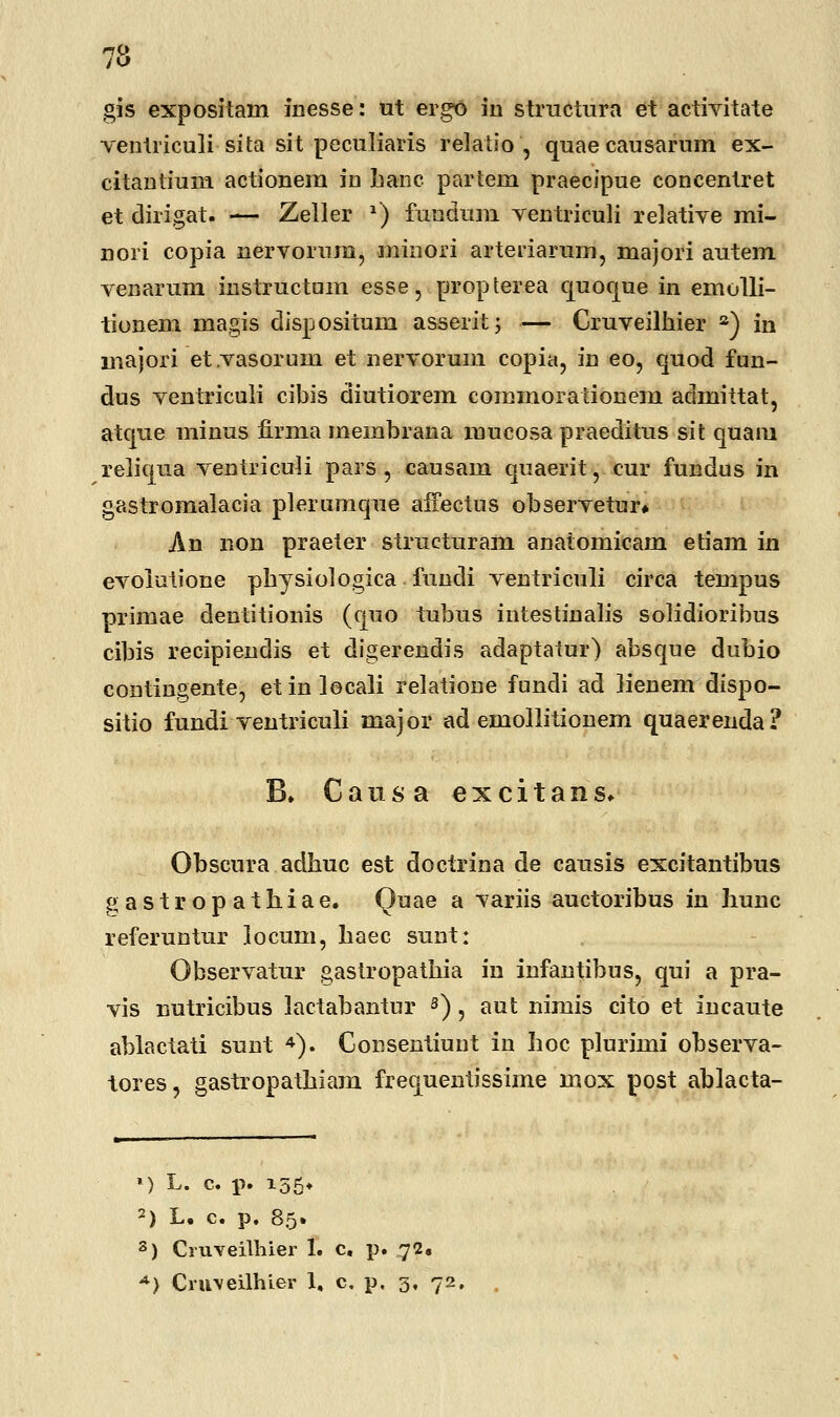 gis expositam inesse: ut ergo in structura et activitate ventriculi sita sit peculiaris relatio , quaecausarum ex- citantium actionem in Lanc partem praecipue concentret et dirigat. — Zeller *) fundum ventriculi relative mi- nori copia nervorum, minori arteriarum, majori autem venarum instructam esse, propterea quoque in emolli- tionem magis dispositum asserifc; — Cruveilhier a) in majori etvasoruin et nervorum copia, in eo, quod fun- dus ventriculi cibis diutiorem commorationem admittat, atque minus firma membrana mucosa praeditus sit quam reliqua ventriculi pars, causam quaerit, cur fundus in gastromalacia plerumque affectus observetur» An non praeter structuram anatomicam etiam in evolutione physiologica fuudi ventriculi circa tempus primae dentitionis (quo tubus intestinalis solidioribus cibis recipiendis et digerendis adaptatur) absque dubio coutingente, etinlocali relatione fundi ad ]ienem dispo- sitio fundi ventriculi major ad emollitionem quaerenda? B» Causa excitans» Obscura adhuc est doctrina de causis excitantibus gastropathiae. Quae a variis auctoribus in liunc referuntur locum, haec sunt: Observatur gastropathia in infantibus, qui a pra- vis nutricibus lactabantur 3), aut nimis cito et incaute ablactati sunt 4). Cousenthmt in hoc plurimi observa- tores, gastropathiam frequentissime mox post ablacta- ») L. c. p. 155* 2) L. c. p. 85. 8) Cruveilhier 1. c. p. 72. A) Cruveilhier 1, c. p. 3, \