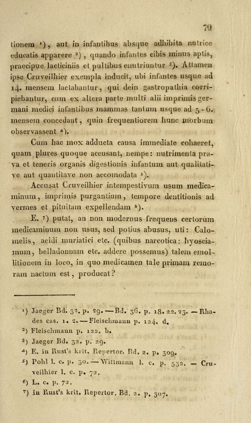 lionem »), aut in infantibus abscjue adliibita nnti educatis apparere 2) , (juando infantes cibis ininns aptis, praecipue lacliciniis et pullibus enutriuntur 3). Altumen ipse Cruveilhier exempla inducil, ubi infantes usque ad i4» menscin lactabanlur, ciui dein gastropalbia corri- piebantur, cum ex allera parte inulti alii imprimisger- mani medici intantibus mammas tanlum uscjue ad 5-O. menseni concedant, cpin frequentiorem hunc morbum observasscnt 4). Cum hac mox adducta causa immediate cobaeret, cjiiam plures quocjue accusant, nempe: nutrimenta pra- va ct teneris organis digestionis iufantum aut cjualitali- ve aut cjuautitave non accomodata 5). Accusat Cruveilhier intempestivum usum medica- minum, imprimis purgantiujn, lempore dentitionis ad vermes et pituitam expeilendam 6). E. 7) putat, an non modernus frequens certorum medicamiuum nou usus, sed potius abusus, uti: Calo- melis, acidi muriatici etc. (quibus narcotica: hyoscia- mum, belladonnam etc. addere possemus) talem emol- litionem in loco, in cpo medicamen tale primam remo- ram nactum est, producat? *) Jaeger Bd. 52. p. 29.—Bd. 56. p. 18. 22,'23 Rha- des cas. 1. 2. — Fleischmanu p. 124. d, 2) Fleischniauu p. 122* b. 3) Jaeger Bd. 52. p+ 29, A) E. iu Rust's ksit. Repertor. Bd. 2. p, 309. ■*) Pohl 1. c. p. 30, — AYiUmanu 1, c. p, 532. — Cru- veilhier 1. c. p, 72, *) L. c. p. 72.