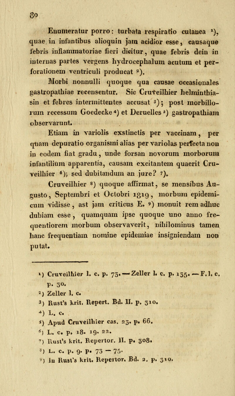 Euumeratur porro: turbata respiratio cutanea *), quae in iufantibus alioquin jam acidior esse, causaque febris inilammatoriae fieri dicitur, quae febris dein in internas partes vergens hydrocephalum acutum et per- foralionem ventriculi producat 2). Morbi nonnulli quoque qua causae occasionales gastropathiae recensentur. Sic CruVeilhier he]minthia- sin et febres intermittentes accusat 3) 5 post morbillo- rum recessum Goedecke 4) et Deruelles 5) gastropathiam observarunt. Etiam iu Yariolis exstinctis per Yaccinam, per qtiam depuratio organismi alias per Yariolas pertecta non in eodem fiat gradu, unde forsan noYorum morborum infantilium apparentia, causam excitantem quaerit Cru- veilhier 6); sed dubitaudum an jure? 7)„ Cruveilhier 8) quoque airirmat, se mensibus Au- gusto, Septembri et Octobri 1319, morbum epidemi- cum vidisse, ast jam criticus E. *) monuit rem adhuc dubiam esse , quamquam ipse quoque uno anno fre- quentiorem morbum observaverit, nihilominus tamen hanc frequentiam nomine epidemiae insigniendam non putat. *) Cruveilhier L c. p. 75, —Zeller 1« c. p. 155« —F.l* c. p. 5°« 2) Zeller 1. c. 3) Rust's krit. Repert* Bd. II. p. 510. 4) L. c. *) Apud Cruveilhier cas. 23. p. 66. «) L. c. p» 18. 19« 22« *) Rust's krit. Repertor. II. p. 508. *) L. c. p. 9. p. 75 -75- 9) iu Rust's krit. Repertor. Bd. 2. p. 310.