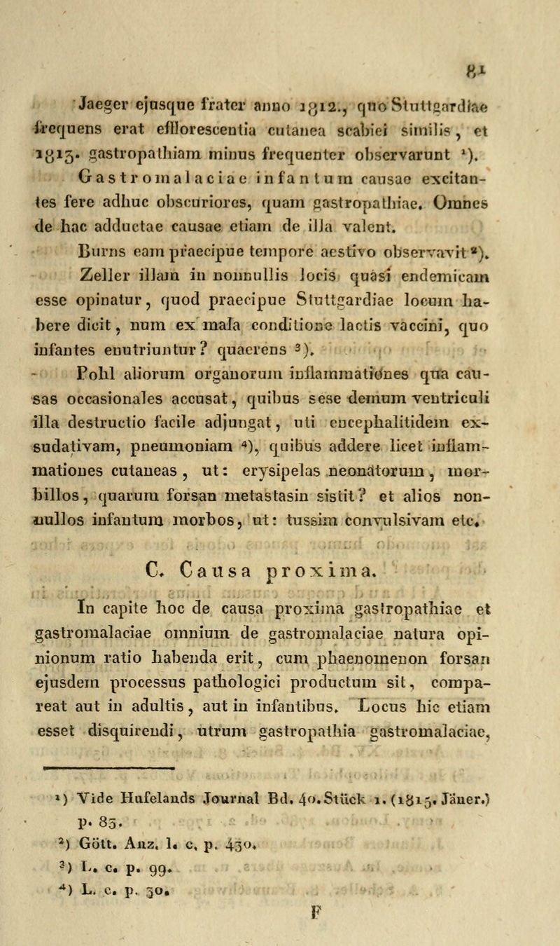 Jaegcr ejuscjue frater anno j j* 12.7 rjno Shittgardfe* frequens erat efllorescentia cuianea srabiei simili?, ct 1^15. gastropalhiam minus frequenter observarunt *). G a s t r o m a 1 a c i a e i n fa n l u m causac excitan- tes fere aclhuc obscuriorcs, quam jzastropathiae. Omnes de hac adductae causae etiam de iUa valent. Burns eampraecipue tempore acstivo observavit8). Zeller illajn in nonnullis Jocis quasi endemicain esse opinatur, cjuod praecipue Stuttgardiae locum ha- bere dieit, num ex mala conditionc lactis vaccini, quo infantes enutriuntur? quacrens 3), Pohl aliorum organorum inilamraationes qna cau- sas occasionales accusat, quibus sese demum ventriculi illa destructio facile adjungat, uti eucephalitidem ex- sudativam, pneumoniam 4), quibus addere licet infiam- mationes cutaneas , ut: erysipelas neonatorum, mor- billos, quarura. forsan metastasin sistit? et alios non- uullos infantum morbos, ut: tnssim conyulsivam etc, C, Causa proxima. In capite hoc de causa proxima gaslropathiae et gastromalaciae omnium de gastromalaciae nalura opi- nionum ratio habenda erit, cum phaenomenon forsan ejusdem processus pathologici productum sit, compa- reat aut in adultis, aut in infantibus. Locus hic etiam esset disquirendi, utrum gastropathia gastromalaciae, ») Vide Hnfelands Journal Bu\4f>.Stvick 1. (1815* Janer.) P. 85. *) Gott. Anz. lt c, p, $8°* 3) l- «. p. 99« *) L. c. p. 30. F