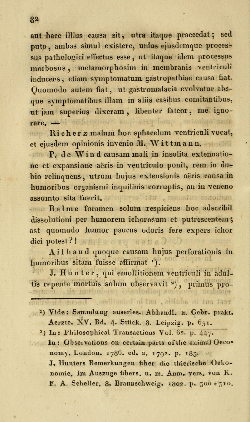 8* aut haec iltius causa sit, utra itaque praecedat; sed puto, auibas siraul existere, unius ejusderaque proces- sus pathologici effectus esse, ut itaque idem processus raorbosus , metamorphosiin in membranis ventriculi inducens, etiam symptomatum gastropathiae causa iiat, Quomodo autem uat, ut gastromalacia evolvatur abs- que symptomatibus illam in aliis casibus comitantibus, ut jam superius dixeram, libenter fateor, me igno- rare. — Ri cher z malum hoc sphacelum ventriculi vocat, et ejusdem opinionis invenio M. Wittmann. P. de Wind causam mali in insolita extenuatio- ne et expansione aeris in veutriculo ponit, rem in du- bio relinquens, utrum hujus extensionis aeris causa in humoribus organismi inquilinis corruptis, an iu veneno assumto sita fuerit. Balme foramen solum respiciens hoc adscribit dissolutioni per humorem ichorosum et putrescentem ; ast quomodo humor paucus odoris fere expers ichor dici potest ?! Ailhaud quoque causam hujus perforationis in humoribus sitam fuisse affirmat '). J. Hunter, qni einollitionem veutriculi in adul- trs repenle mortuis solum observavit z), primus pro- x) Vide: Sammlung auserles. Abhandl. z. Gebr. prakt. Aerzte. XV, Bd. 4« Stiick. 8. Leipzig. p. 651. 3) In: Philosophical Trausactious Vol. 62. p. 44?* In: Observations ou certain parts ofthe animal Oeco- nomy. London. 1786. ed. 2, 1792. p, 185* J* Huuters Bemerkungen iiber die thierischc Oeko- nomie, Im Auszuge iibers. u. m, Anm. -vers. vou K,