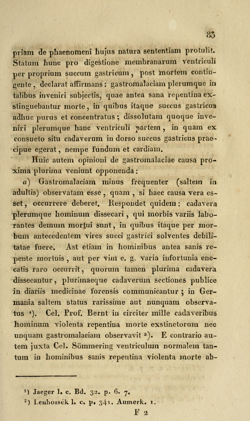 priam de phaenomeni Iiujns natura sentenliam protulit. Statum hunc pro digestione membranarum vcntriculi per proprium succnm gastricum, post inorlem contin- geute, declarat affirmans : gastromalaciam plerumque in talibus inveniii subjeclis, quae antea sana renentina ex- stinguebantur morte, in quibus itaque succus gasiricus adhuc purus et concentratus; dissolutam quoque inve- niri plerumque hanc ventriculi partem , in quam ex consueto situ cadaverum in dorso succus gastricus prae- cipue egerat, nempe fundum et cardiain. Huic autem opinioni de gastromalaciae causa pro- xima plurima veniunt opponenda: a) Gastromalaciam minus frequenter (saltem in adultis) observatam esse , quam , si haec causa vera es- set, occurrere deberet. Respondet quidem: cadavera plerumque hominum dissecari, qui morbis variis labo- rantes demum mor^ui sunt, in quibus itaque per mor- bum antecedentem vires succi gastrici solventes debili- tatae fuere. Ast etiam in hominibus antea sanis re- pente mortuis , aut per vim e. g. varia infortunia ene- catis raro occurrit, quorum tamen plurima cadavera dissecantur, plnrimaeque cadaverum sectiones publice in diariis medicinae forensis communicantur ; in Ger- mania saltem status rarissime aut nunquam observa- tus x)> Cel. Prof, Bernt in circiter mille cadaveribus hominum violenta repentina morte exstinctorum nec unquam gastromalaciam observavit a). E contrario au- tem juxta Gel. Summering ventriculum normalem tan- tum iu hominibus sanis repentina violenta morte ab- *) Jaeger 1« c. Bd. 52. p. 6. 7. 2) Leuhossek 1. c. \u 54*. Aumerk. 1. F 2