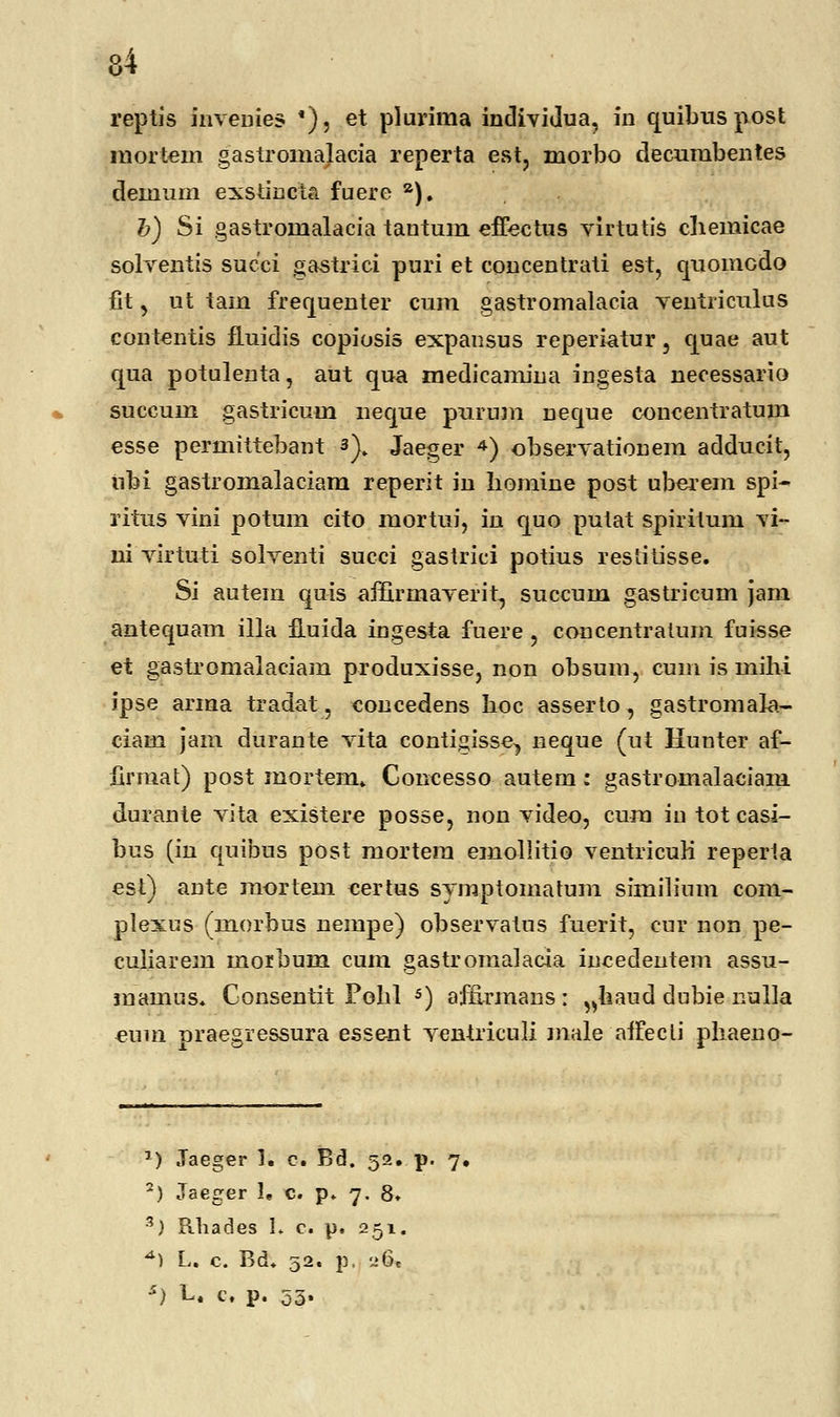 reptis inveuies *), et plurima individua, in quibuspost mortem gastromalacia reperta est, morbo decumbentes demum exstmcta fuere a). b) Si gastromalacia tantum effectus virtutis cliemicae solventis succi gastrici puri et concentrati est, quomcdo flt, ut tam frequenter cum gastromalacia ventriculus contentis fluidis copiosis expansus reperiatur, quae aut qua potulenta, aut qua medieamina ingesta necessario succum gastricum neque purum neque concentratum esse permittebant s). Jaeger 4) observationem adducit, iibi gastromalaciam reperit in liomine post uberem spi- ritus vini potum cito niortui, in quo putat spiritum vi- ni virtuti solventi sueci gastrici potius restitisse. Si autem quis affirmaverit, succum gastricum jam antequam illa fluida ingesta fuere, coucentralum fuisse et gastromalaciam produxisse, non obsum, cum is mihi ipse arma tradat, concedens hoc asserto, gastromala- ciam jam durante vita contigisse^ neque (ut Hunter af- firmat) post mortem. Concesso autem: gastromalaciam durante vita existere posse, non video, eura iu tot casi- bus (in quibus post mortera emollitio ventricuK reperia est) ante mortem eertus symptomatum similium com- plexus (morbus nempe) observatus fuerit, cur non pe- culiarem morbum cum gastromalacia incedentem assu- mamus. Gonsentit Pobl 5) affirmans : ^haud dubie iiulla eum praegressura essent ventriculi male aifecti pliaeno- r) Jaeger 1. c. Bd. 52. p. 7. 2) Jaeger U c. p. 7. 8» 3) Rhades 1. c. p. 251. *) L. c. Bd. 52. p, 26, s) U c. p. 53.