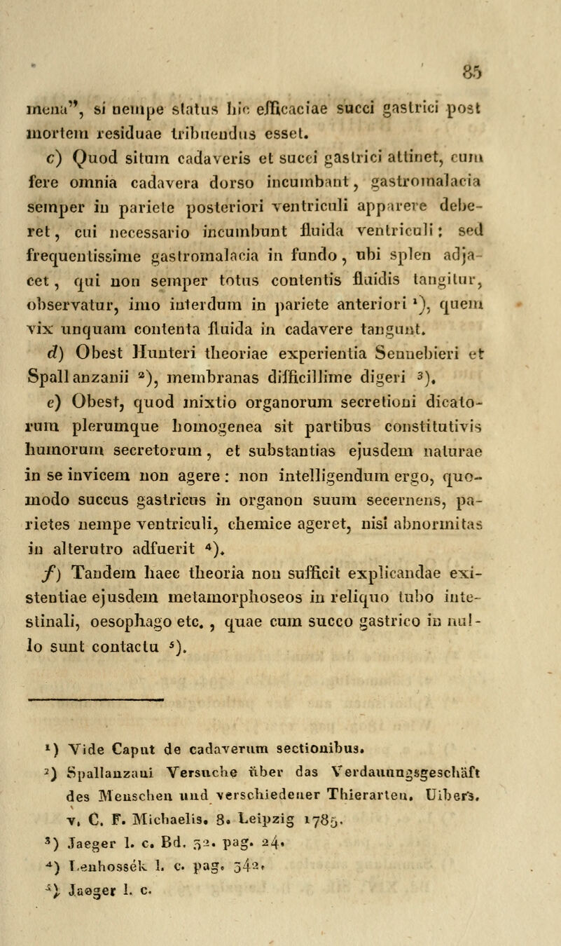 jriunu, si nempe slatus hie elficaciae succi gastrici post lnortem residuae tribueudus essel. c) Quod situm cadaveris et succi gaslrici attinet, cuiu fere omoia cadavera dorso iocumbaot , gastroinalacia semper iu parietc posteriori ventriculi apparere debe- ret, cui oecessario incumbunt fluida ventriculi: sed frequenlissime gastromalaeia in fundo, obi splen adja- cet, cjui non semper totus contentis fluidis tangilur, observatur, imo interdum in pariete anteriori l), quem vix uncjuam contenta fluida m cadavere tangunt. d) Obest Hunteri theoriae experientia Senuebieri et Spallanzanii 2), membranas difficilJime digeri 3), e) Obest, cjuod mixtio organorum secrelioni dieato- rum plerumque hoinogenea sit partibus constitutivis liumorum secretorum, et substantias ejusdem nalurae in se invicem non agere : non intelligendum ergo, quo- modo succus gastricus m organou suum secernens, pa- rietes nempe ventriculi, chemice ageret, nisl abnormitas in alterutro adfuerit 4). f) Tandem haee tbeoria nou sufficit explicandae exi- stentiae ejusdem metamorphoseos in reliquo tubo iute- stinali, oesophago etc. , cjuae cum succo gastrico in nu!- \o sunt contaclu s). 1) Vide Caput de cadaverum sectionibus. 2) Spallanzaui Versnche tiber das VerdaunngsEfesehaft des Meuschen und versehiedeuer Thierarteu. Uiber'3. v, C. F. Michaelis. 8. Leipzig 1785. s) Jaeger 1. c. Bd. 32. pag. 24. *) T.enhossek 1. e. pag. 342* ^). Jaeger 1. c.