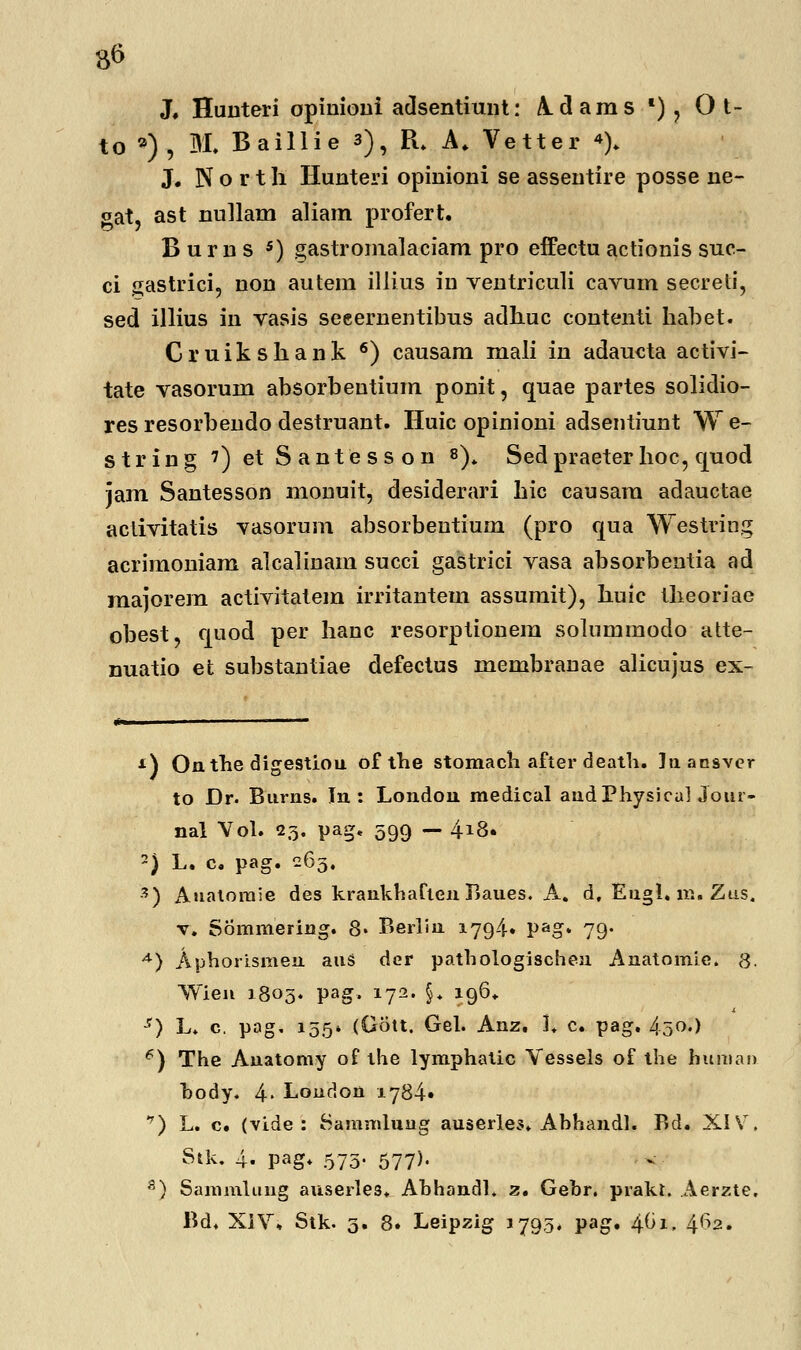 X Huuteri opinioui adsentiunt: Adams *) , O t- to *), M. Baillie 3), R. A. Vetter «). J. N o r t h Hunteri opinioni se assentire posse ne- gat, ast nullam aliam profert. B u r n s 5) gastromalaciam pro effectu actionis suc- ci gastrici, non autem illius in ventriculi cavum secreti, sed illius in vasis seeernentibus adhuc contenti habet. Cruikshank 6) causam mali in adaucta activi- tate vasorum absorbentium ponit, quae partes solidio- res resorbeudo destruant. Huic opinioni adsentiunt W e- string 7) et Santesson 8). Sedpraeter hoc, ejuocl jam Santesson monuit, desiderari hic causara adauctae activitatis vasorum absorbentium (pro qua Westring acrimoniam alcalinam succi gastrici vasa absorbentia ad raajorem activitatem irritantera assurait), huic theoriae obest, cjuod per hanc resorptionera solumraodo atte- nuatio et substantiae defectus rnerabranae alicujus ex- *) Onthe digestiou of the stomach after death. laansvcr to Dr. Burns. In : London medical audPhysicul Jour- nal Vol. 23. pag, 599 — 418. 2) L. c. pag. 265. 3) Aualorale des krankharten Baues. A. d, Eugl. m. Ztis, v. Somuiering. 8* Berlin 1794. pag. 79. A) Aphorismen auS der pathologischen Anatomie. g. Wien 1803. pag, 172. §* 196* -r) L. c. pag, 155* (Gott. Gel. Anz. L c. pag. 450.) 6) The Anatomy of the lymphatic Vessels of the human hody. 4> London 1784« ^) L. c. (vide : Sammluug auserles. Abhandl. Bd. XIV. Sik. 4. pag. 575- 577)- 8) Sammluug auserles. AhhandL 2. Gehr. praki. Aerzte, Bd. XIV* Stk. 3. 8. Leipzig 1793* pag. i\.bi, 4^2.