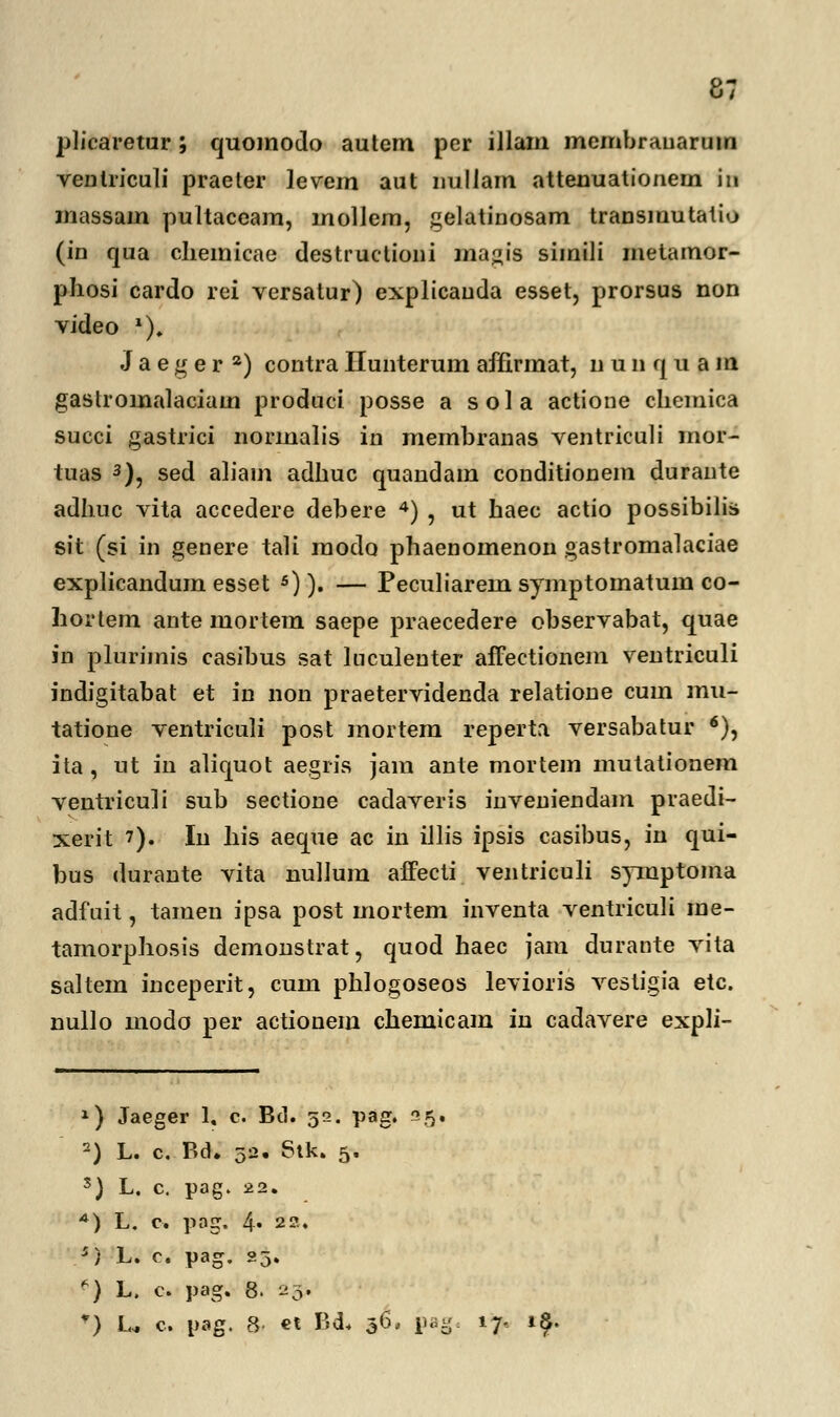 plicaretur; quomodo autem per illam membranarum ventriculi praeter levem aut nuliam attenuationein iti massam pultaceam, inollem, gelatinosam transmutatio (in qua cliemicae destructioni maj*is simili metamor- pliosi cardo rei versatur) explicauda esset, prorsus non video *), J a e g e r 2) contra Ilunterum affirmat, nuiifjuam gaslromalaciam produci posse a sola actione chemica succi gastrici normalis in membranas ventriculi mor- tuas 3), sed aham adhuc quandam conditionem durante adhuc vita accedere debere 4) , ut haec actio possibilis sit (si in genere tali modo phaenomenon gastromalaciae explicandum esset 5)). — Peculiarein symptoinatum co- hortem ante mortem saepe praecedere observabat, quae in plurijnis casibus sat luculeuter affectionem ventriculi indigitabat et in non praetervidenda relatione cum mu- tatione ventriculi post mortem reperta versabatur 6), ita, ut in aliquot aegris jam ante mortem mutationem ventriculi sub sectione cadaveris inveniendam praedi- xerit 7). Iu his aeque ac in illis ipsis casibus, in qui- bus durante vita nullum affecti ventriculi symptoma adfuit, tamen ipsa post mortem inventa ventriculi me- tamorphosis demonstrat, quod haec jam durante vita saltem inceperit, cum phlogoseos levioris vestigia etc. nullo modo per actionem chemicam in cadavere expli- 1) Jaeger 1, c. Bd. 52. pag. 5. 2) L. c. Bd. 52. 6tk. 5. s) L. c. pag. 22. 4) L. c. pag. 4. 22. 5) L. c. pag. 23. p) L. c. pag. 8. *&> *:) U c. pag. 8- €t BA* 36, pa-. 17, i£.
