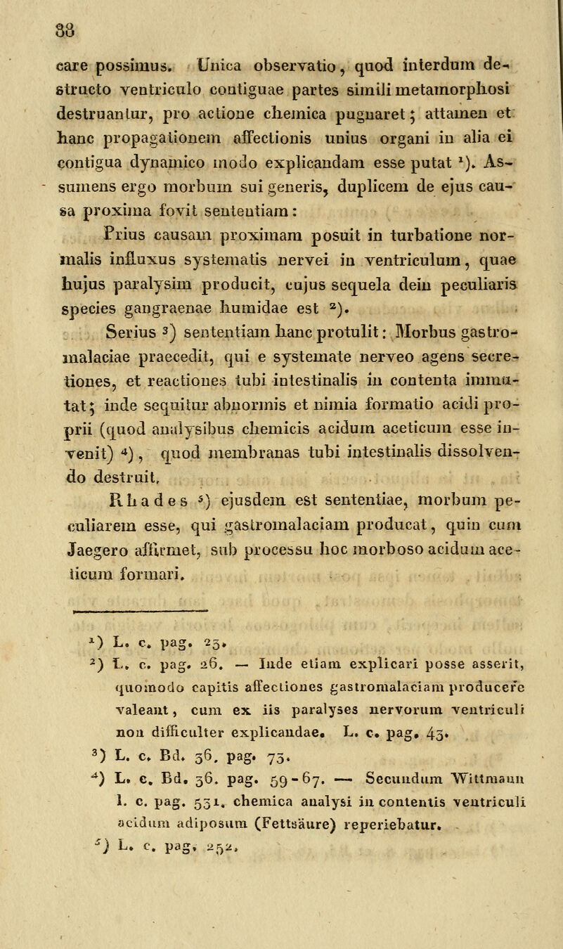 38 care possinius. Unica observatio, quod interdum de-. structo ventriculo contiguae partes simili rnetamorphosi destruantur, pro actione chemica pugnaret; attaineii et hanc propagationem affectionis unius organi in alia ei contigua dynamico modo explicandam esse putat *)» As- sumens ergo morbum sui generis, duplicem de ejus cau- sa proxima fovit sententiam: Prius causam proximam posuit in turbatione nor- malis infiuxus systematis nervei in ventriculum, quae hujus paralysim producit, cujus sequela dein peculiaris species gangraenae liumidae est 2). Serius 3) sententiam hanc protulit: Morbus gastro- malaciae praecedit, qui e systemate nerveo agens secre- iiones, et reactiones tubi intestinalis in contenta imma- tat; inde sequitnr abnormis et nimia formatio acidi pro- prii (quod analysibus chemicis acidum aceticum esse iu- venit) 4) , quod membranas tubi intestinalis dissolven- do destruit, Rhades 5) ejusdem est sententiae, morbum pe- culiarem esse, qui gastromalaciani producat, quin cuni Jaegero afftrniet, snb processu hoc morboso aciduinace- ticum formari. *) L. c. pag. 25» 2) L, c. pag. 26. — Iude etiam explicari posse asserit, quoinodo capitis affecliones gastromalaciam producere valeaut, cum ex iis paralyses nervorum ventriculi nou difiiciilter explicandae, L. c. pag» 4o* 3) L. c. Bd. 36. pag. 75. ^) L. c. Bd, 36. pag. 59-67. — Secuudum Wittmaun I. c. pag. 531« chemica analysi in contentis ventriculi acidum adiposum (Fettsaure) reperiebatur. - e) L. c. pag, 252,