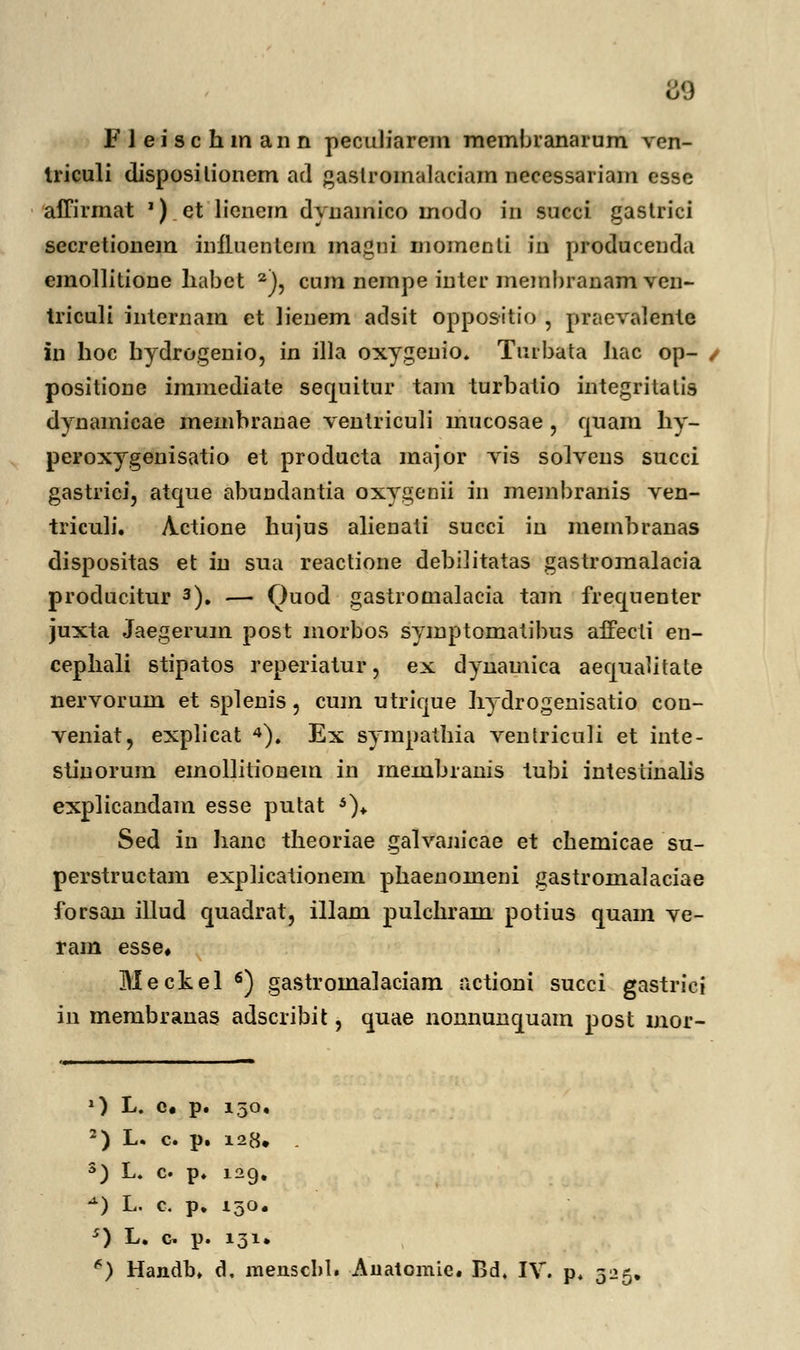 m F J e i s c h m an n peculiarem membranarum ven- Iriculi disposilionem ad gaslromalaciam necessariam esse affirrnat ') et lienem dynainico modo in succi gastrici secretionem influenlem ma.am momenli iri produceuda emollitione liabct 2), cum nempe inter membranam ven- triculi internam et lienem adsit oppositio , praevalente in hoc bydrogenio, in illa oxygenio. Tmbata hac op- , positione immediate secpiitur tam turbatio integritatis dynamicae membranae veniriculi mucosae , cjuam hy- peroxygenisatio et producta major vis solvens succi gastrici, atcme abundantia oxygenii in membranis ven- triculi. Actione hujus alienati succi in membranas dispositas et in sua reactione debilitatas gastromalacia producitur 3). — Ouod gastromalacia tam frecjuenter juxta Jaegerum post morbos symptomatibus affecti en- cephali stipatos reperiatur, ex dynamica aequahtate nervorum et splenis, cum utrique hydrogenisatio con- veniat, explicat 4). Ex sympathia ventriculi et inte- stinorum emollitionem in membranis tubi intestinalis explicandam esse putat *)♦ Sed in hanc theoriae galvanicae et chemicae su- perstructam explicationem phaenomeni gastromalaciae forsan illud quadrat, illam pulchram potius quam ve- ram esse* Meckel 6) gastromalaciam actioni succi gastrici in membranas adscribit, cpiae nonnunquam post mor- O L. c# p. 150, 2) L. c. p. 128. . 3) L. c p. 129. *) L. c. p. 150. s) L. c p. 131.