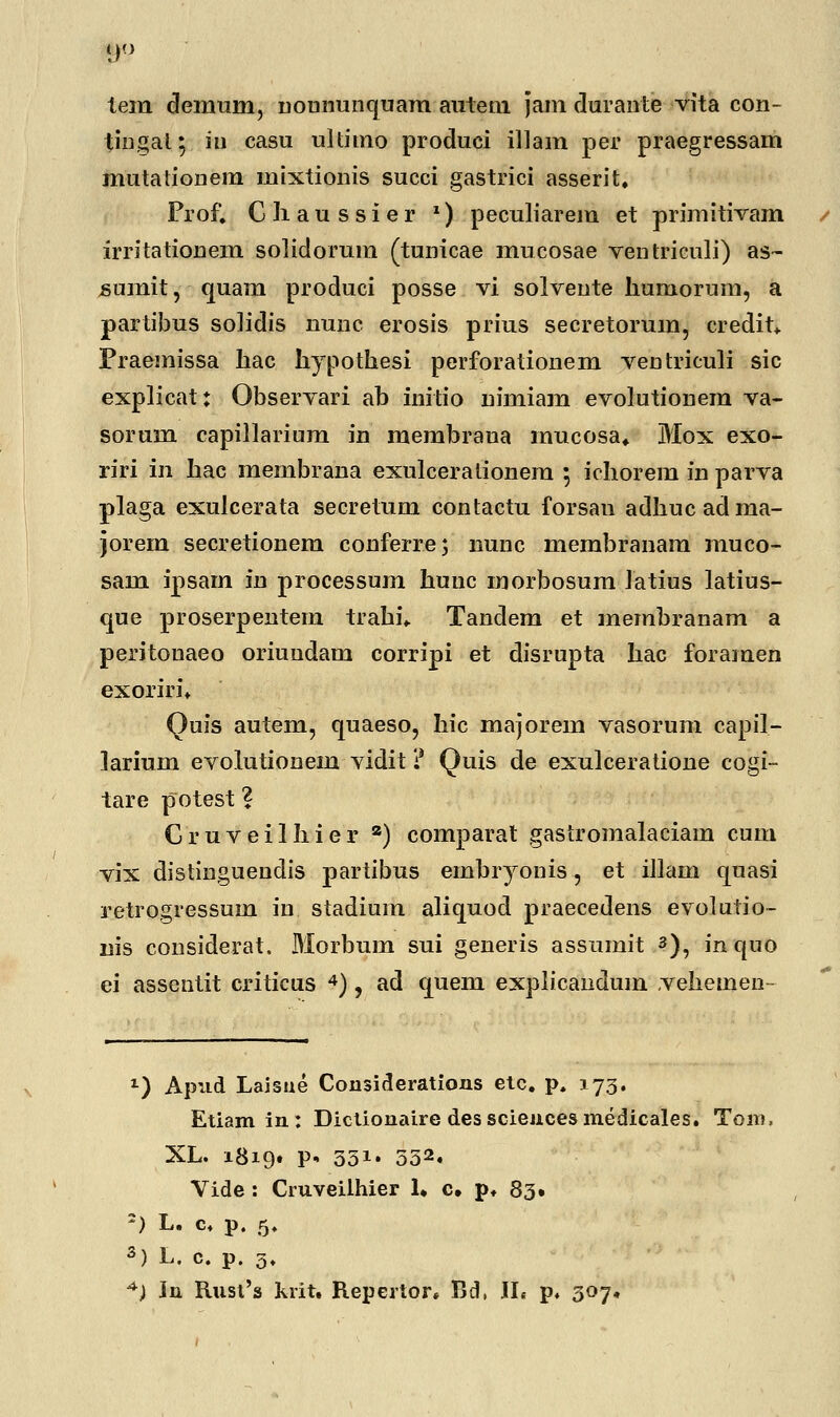 tera demum, noununquam autem jam durante vita con- tingal; iu casu ultitno produci illam per praegressam mutationem mixtionis succi gastrici asserit. Prof. Cliaussier *) peculiarem et primitivam irritationem solidorum (tunicae mucosae ventriculi) as~ sumit, quam produci posse vi solvente humorum, a partibus soJidis nunc erosis prius secretorum, credit* Fraemissa hac hypothesi perforationem ventriculi sic explicat: Observari ab initio nimiam evolutionem va- sorum capillarium in merabraua mucosa* Mox exo- riri in hac membrana exulcerationem 5 ichorem in parva plaga exulcerata secretum contactu forsan adhucadma- jorera secretionem conferre; nunc membranam muco- sam ipsam in processum hunc morbosum Jatius latius- que proserpentem trahn Tandem et membranam a peritonaeo oriundam corripi et disrupta hac foraraen exorirn Quis autem, quaeso, hic raajorera vasorum capil- Jariuin evolutionem vidit ? Quis de exulceratione cogi- tare potest ? Gruveilhier a) comparat gastromalaciain cum vix distinguendis partibus embryonis, et illam quasi retrogressum in stadiura aliquod praecedens evolutio- nis considerat, Morbum sui generis assumit 3), inquo ei assentit criticus 4), ad quem explicandum vehemen- l) Apud Laisue Considerations etc. p. 373. Etiamin: Dictionaire dessciencesmedicales. Tom, XL. 1819« P« 331» 532. Vide : Ciuveilhier 1, c. p. 83. -) L. c. p. 5. 3) L. c. p. 5.