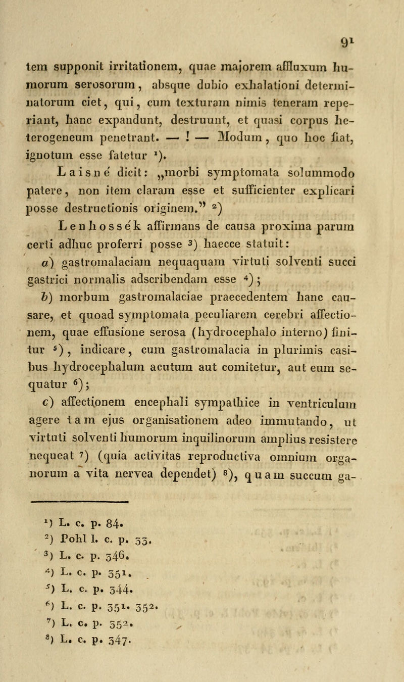 tem supponit irritationem, quae majorem aflluxum Iiu- morum serosorum, absque dubio exhalationi delenni- natorum ciet, qui, cum texturam nimis teneram repe- riant, hanc expaudunt, destruunt, et quasi corpus he- terogeneum penetrant. — ! — Modum , quo hoc fial, ignotum esse fatetur *). Laisne' dicit: „morbi symptomata solummodo patere, non item claram esse et sufficienter explicari posse destructionis originem. 2) Leuliossek affirmaus de causa proxima parum certi adhuc proferri posse 3) haecce statuit: a) gastromalaciam nequaquain virtuti solventi succi gastrici normalis adscribendam esse 4) ; b) morbum gastromalaciae praecedentem hanc cau- sare, et quoad symptomata peculiarem cerebri affectio- nem, quae effusione serosa (hydrocephalo interno) fini- tur 5) , indicare, cum gastroinalacia in plurimis casi- bus hydrocephalum acntum aut comitetur, aut eum se- quatur 6); c) affectipnem encephali syrapalhice in ventriculuin agere tam ejus organisationem adeo immutando, ut virtuti solventihumorum mquilinorum amplius resistere nequeat 7) (quia activitas reproductiva omnium orga- norum a vita nervea dependet) 8)? quam succum ga- M L. c. p. 84» •) Pohl 1. c. p. ; 3) L. c p. 546. *'•) L« c- P« 55*• s) L, c. p. 544. 6) L. c. p. 551. ; 7) L. c. p. 552.