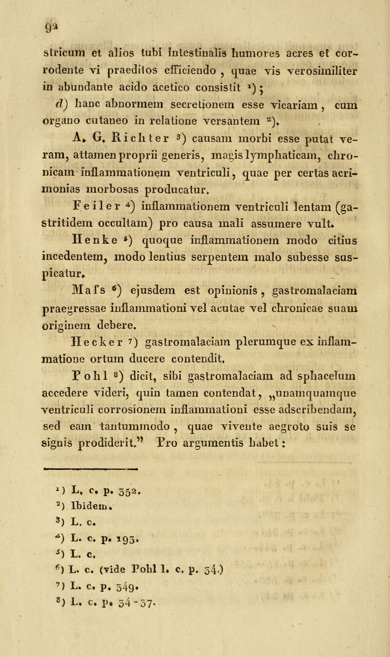 9* stricum et alios tubi intestinalis humorea acres et cor- rodente vi praeditos efficiendo , quae vis verosimiliter in abuDdante acido acetico consistit l) * d) hauc abnormem secretionem esse vicariam , cum organo cutaueo in relatione versantem 2)„ A» G, Richter 3) causam morbi esse putat ve- ram, attamen proprii generis, magislymphaticam, cliro- nicam inflammationem ventriculi, cjuae per certas acri- monias morbosas producatur. F e i 1 e r 4) infLammationem ventriculi lentam (ga- stritidem occultam) pro causa mali assumere vult. Henke *) quoque inflammationem modo citius incedentem, modo lentius serpentem malo subesse sus- picatur* Mafs 6) ejusdem est opinionis , gastromalaciam praegressae inilammationi vel acutae vel chronicae suam originem debere. Hecker ?) gastromalaciam plerumque ex inflam- matione ortum ducere contendit, P o h 1 8) clicit, sibi gastromalaciam ad sphacelum accedere videri, quin tamen contendat, ^unamquamque ventriculi corrosionem inflammationi esse adscribendam, sed eam tantummodo , quae vivente aegroto suis se siguis prodiderit. Pro argumentis habet: M Lt c. p. 552. -) Ibidem. 3) L. c. *) L. c. p. 193. s) L, c. 6) L. c. (vide Pohl 1. c. p. 54.) *) L. c, p. 549.