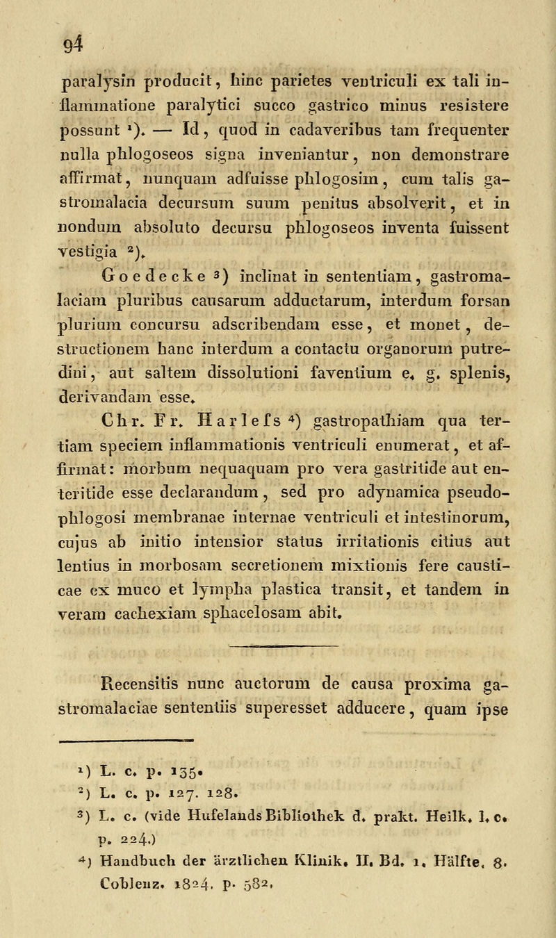 paralysin producit, hinc parietes ventriculi ex tali in- flammatione paralytici succo gastrico minus resistere possunt *)♦ — Id, quod in cadaveribus tam frequenter nulla phlogoseos signa inveniantur, non demonstrare affirmat, nunquam adfuisse phlogosim, cum talis ga- stromalacia decursum suum penitus absolverit, et in nondum absoluto decursu phlogoseos inventa fuissent vestigia 2). Goedecke 3) inclinat in sententiam, gastroma- laciam pluribus cansarum adductarum, interdum forsan plurium concursu adscribendam esse, et monet, de- structionem hanc interdum a contactu organorum putre- diiri, aut saltem clissolutioni faventium e4 g. splenis, derivandam esse. Chr. Fr, H a r 1 e f s 4) gastropathiam qua ter- tiam speciem infLammationis ventriculi enumerat, et af- firmat: niorbum necjuaquam pro vera gastritide aut en- teritide esse declarandum, sed pro adynamica pseudo- phlogosi membranae iuternae ventriculi et intestinorum, cujus ab initio intensior status irritationis citius aut lentius in morbosam secretionem mixtionis fere causti- cae ex muco et lympha plastica transit, et tandem in veram cachexiam sphacelosam abit. Recensitis nunc auctorum de causa proxima ga- stromalaciae sententiis superesset adducere, quam ipse M L. c. p. 135« 2) L. c. p. 127. 128. 3) L. c. (vide Hufelauds Bibliothek d. prakt. Heilk. !♦ c. p. 224.) 4) Handbuch der arztlichen Klinik, II. Bd. 1, Halfte, 8. Cohlenz. 1824. p. 582,