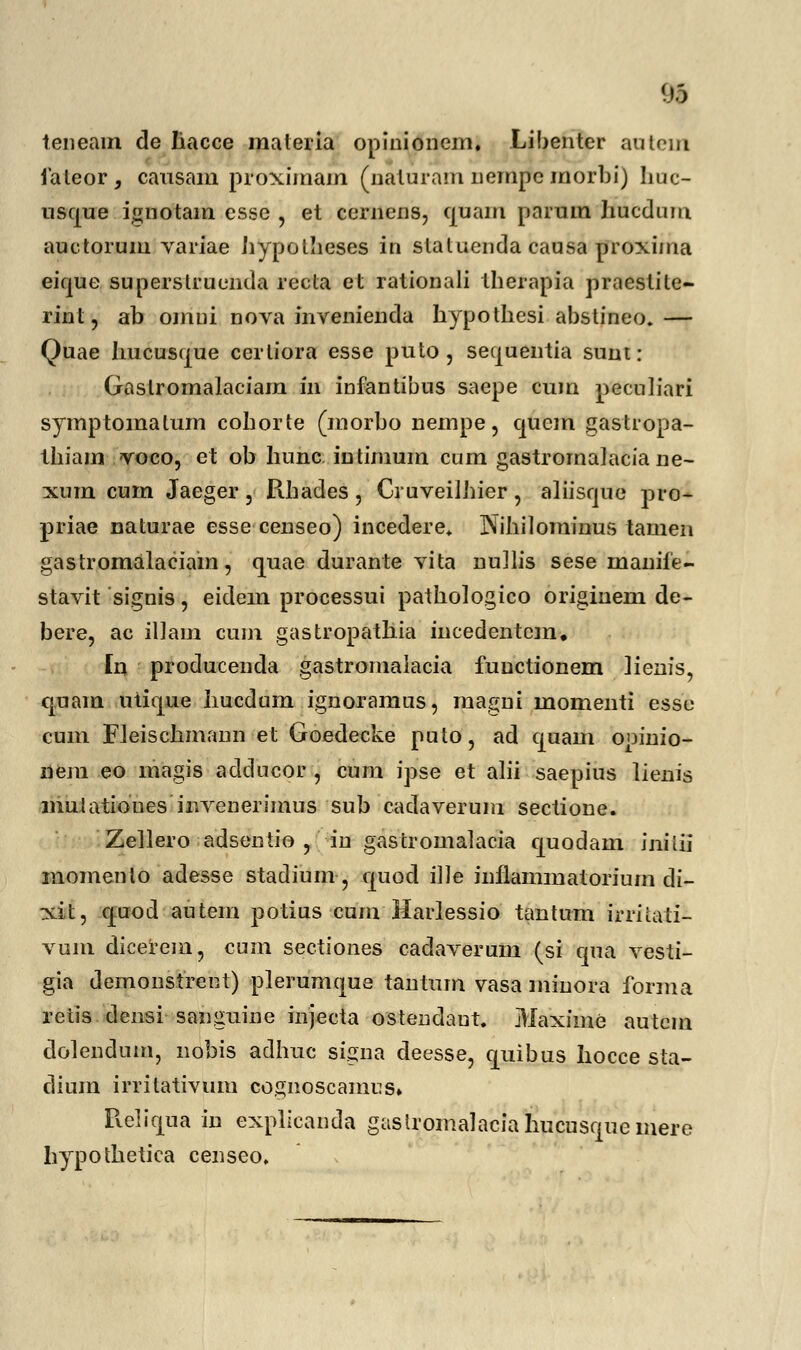 teneam de Iiacce materia opinionem. Libenter autem laleor, causam proximam (naluram jiempcmorbi) huc- usque ignotam esse , et cernens, qnam parum hucdum auctorum variae hypolheses ib slatucnda causa proxima eique superslruenda recta et rationali therapia praestite- rint, ab omui nova invenienda hypothesi abstineo.— Quae hucus^ue ccrliora esse puto , sequentia sunt: Gaslromalaciam iil infantibus saepe cum peculiari symptornalum cohorte (morbo nempe, quem gastropa- thiam voco, et ob hunc intimum cum gastromajacia ne- xum cum Jaeger 3 Rhadcs, Gruveilhier, aliisque pro- priae naturae esse censeo) incedere. Nihilominus tamen gastromalaciam, quae durante vita nullis sese inaniie- stavit signis, eidem processui pathologico originem de- bere, ac illam cum gastropathia incedentcm. [n producenda gastronialacia functionem iienis, quain utique hucdum ignoramus, magni momenti esse cum Fleischmann et Goedecke puto, ad quain opinio- nem eo inagis adducor , cum ipse et alii saepius lienis muJatioues invenerimus sub cadaverum sectione. Zellero adsentio , in gastromalacia quodam inilii momcnto adesse stadium•, quod ille inflammatorium di- xit, quod autem potius cum Harlessio tantum irriiati- vum dicerem, cum sectiones cadaverum (si cjua vesti- gia demonstrent) plerumque tantum vasa minora forma retis densi sanguine mjecta ostendaut. Maxime autcm dolendum, nobis adhuc signa deesse, quibus hocce sta- dium irritativum cognoscamus» Reliqua in explicanda gastromalaciahucusquemere hypothetica censeo.