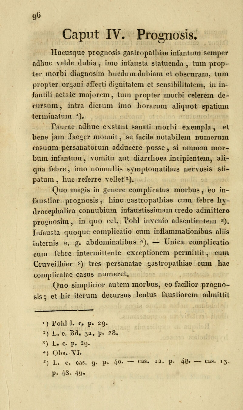 9« Caput IV. Prognosis. Hucusque proguosis gastropatliiae infautum seinper adhuc valde dubia, imo infausta statuenda , tuin prop- ter niorbi diagnosim liucdum dubiam et obscuram, tum propter orgaui affecti cliguitatem et sensibilitatem, in in- fantili aetate majorem, tum propter morbi celerem de- cursum, intra dierum imo horarum alicmot spatium termiuatum 2)« Paucae adhuc exstant sanati raorbi exempla, et foene jam Jaeger monuit, se facile notabilem numerum casuum persanatorum adducere posse, si omnem mor- buin infantum, vomitu aut diarrhoea jncipientem, ali- qua febre, imo nonuullis symptomatibus nervosis sti- patum , liuc referre veliet 2). Quo magis in genere complicatus morbus, eo in- faustior prognosis, hinc gastropathiae cum febre hy- drocephalica connubium infaustissimam credo admittere proCTnosim, in quo cel. Pohl invenio adsentientem 3). Infausta cjuoque complicatio cum iuflammationibus aliis internis e. g* abdominalibus 4). — Unica complicatio cum febre intermittente exceptionem permittit, cum Cruveilhier 5) tres persanatae gastropathiae cum hac complicatae casus nuineret. Ouo simplicior autem morbus, eo facilior progno- sis* et hic iterum decursus lentus faustiorem admittit ») Pohl 1. c. p. 29. 2) L, c. Bd. 52, p. 28. 3) L. c. p. 29, *) Obs.-VI. s) L. c. cas. 9. p. 4o. — cas. 12, p. 48» — cas. i* p. 48. 49«