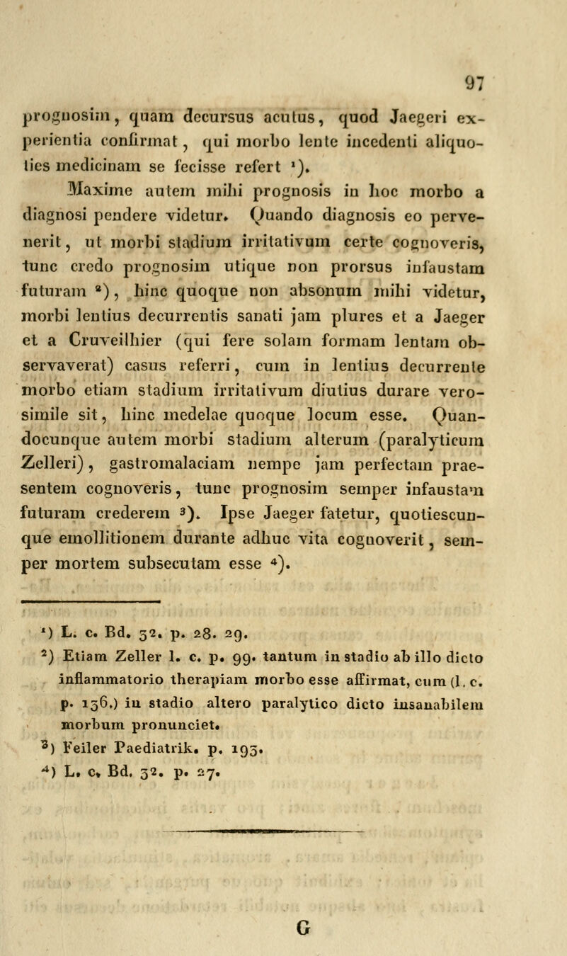 prognosim, quam dccursus aculus, quod Jaegeri ex- perientia confirmat, fjui raorbo lente inccdenli aliquo- lies inedicinara se fecisse refert *). Maxirae autera raiJii prognosis iu lioc morbo a diagnosi pendere videtur. (Juando diagnosis eo perve- nerit, ut raorbi stadiura irrilativum certe cognoveris, tunc crcdo prognosiin utique non prorsus infaustam futurara *), hinc quoque non absonuin raihi videtur, raorbi lenlius decurrenlis sanati jam plures et a Jaeger et a Cruveilhier (qui fere solam formam lentam ob- servaverat) casus referri, cum in lentius decurrenle morbo etiain stadium irritativum diutius durare vero- simile sit, hinc medelae quoque locum esse. Quan- docunque autem morbi stadium alterum (paralyticum Zelleri), gastromalaciam nempe jam perfectain prae- sentein cognoveris, tunc prognosim semper infaustam futuram crederem 3). Ipse Jaeger fatetur, quotiescun- que emoliitionem durante adhuc vita coguoverit, sem- per mortem subsecutam esse 4). *) L. c. Bd. 52. p. 28. 29. 2) Etiam Zeller 1. c. p. 99. tantnm in stadio ab illo dicto inflammatorio therapiam morbo esse affirmat, cum (1. c. p. 156,) in stadio altero paralytico dicto insanabilem morbum pronunciet. 3) Feiler Paediatrik. p. 193. -*) L. c» Bd. 32. p. 27.